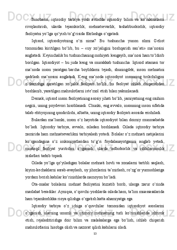 Binobarin,   iqtisodiy   tarbiya   yosh   avlodda   iqtisodiy   bilim   va   ko‘nikmalarni
rivojlantirish,   ularda   tejamkorlik,   mehnatsevarlik,   tashabbuskorlik,   iqtisodiy
faoliyatni yo‘lga qo‘yish to‘g‘risida fikrlashga o‘rgatadi.
Iqtisod,   iqtisodiyotning   o‘zi   nima?   Bu   tushuncha   yunon   olimi   Geliot
tomonidan   kiritilgan   bo‘lib,   bu   –   «uy   xo‘jaligini   boshqarish   san’ati»   ma’nosini
anglatadi. Keyinchalik bu tushunchaning mohiyati kengayib, ma’nosi ham to‘ldirib
borilgan.   Iqtisodiyot   –   bu   juda   keng   va   murakkab   tushuncha.   Iqtisod   atamasi   tor
ma’noda   inson   yaratgan   barcha   boyliklarni   tejash,   shuningdek,   inson   mehnatini
qadrlash   ma’nosini   anglatadi.   Keng   ma’noda   iqtisodiyot   insonning   tirikchiligini
o‘tkazishga   qaratilgan   xo‘jalik   faoliyati   bo‘lib,   bu   faoliyat   ishlab   chiqarishdan
boshlanib, yaratilgan mahsulotlarni iste’mol etish bilan yakunlanadi.
Demak, iqtisod inson faoliyatining asosiy jihati bo‘lib, jamiyatning eng muhim
negizi, uning poydevori hisoblanadi. Chunki, eng avvalo, insonning inson sifatida
talab-ehtiyojining qondirilishi, albatta, uning iqtisodiy faoliyati asosida erishiladi.
Bulardan  ma’lumki, inson  o‘z  hayotida iqtisodiyot   bilan doimiy  munosabatda
bo‘ladi.   Iqtisodiy   tarbiya,   avvalo,   oiladan   boshlanadi.   Oilada   iqtisodiy   tarbiya
zamirida ham mehnatsevarlikni tarbiyalash yotadi. Bolalar o‘z mehnati natijalarini
ko‘rgandagina   o‘z   imkoniyatlaridan   to‘g‘ri   foydalanayotganini   anglab   yetadi,
mustaqil   faoliyat   yuritishni   o‘rganadi,   ularda   tadbirkorlik   va   ishbilarmonlik
xislatlari tarkib topadi.
Oilada yo‘lga qo‘yiladigan bolalar mehnati hovli va xonalarni tartibli saqlash,
kiyim-kechaklarni asrab-avaylash, uy jihozlarini ta’mirlash, ro‘zg‘or yumushlariga
yordam berish kabilar ko‘rinishlarda namoyon bo‘ladi.
Ota-onalar   bolalarni   mehnat   faoliyatini   kuzatib   borib,   ularga   zarur   o‘rinda
maslahat beradilar. Ayniqsa, o‘quvchi-yoshlarda oilada ham, ta’lim muassasalarida
ham tejamkorlikka rioya qilishga o‘rgatish katta ahamiyatga ega.
Iqtisodiy   tarbiya   o‘z   ichiga   o‘quvchilar   tomonidan   iqtisodiyot   asoslarini
o‘rganish,   ularning   unumli   va   ijtimoiy   mehnatning   turli   ko‘rinishlarida   ishtirok
etish,   rejalashtirishga   doir   bilim   va   malakalarga   ega   bo‘lish,   ishlab   chiqarish
mahsulotlarini hisobga olish va nazorat qilish kabilarni oladi.
13 