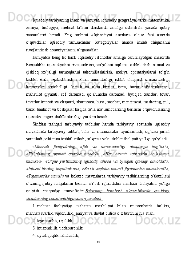 Iqtisodiy tarbiyaning inson va jamiyat, iqtisodiy geografiya, tarix, matematika,
ximiya,   biologiya,   mehnat   ta’limi   darslarida   amalga   oshirilishi   yanada   ijobiy
samaralarni   beradi.   Eng   muhimi   «Iqtisodiyot   asoslari»   o‘quv   fani   asosida
o‘quvchilar   iqtisodiy   tushunchalar,   kategoriyalar   hamda   ishlab   chiqarishni
rivojlantirish qonuniyatlarini o‘rganadilar.
Jamiyatda   keng   ko‘lamli   iqtisodiy   islohotlar   amalga   oshirilayotgan   sharoitda
Respublika   iqtisodiyotini   rivojlantirish,   xo‘jalikni   oqilona   tashkil   etish,   sanoat   va
qishloq   xo‘jaligi   tarmoqlarini   takomillashtirish,   moliya   operatsiyalarni   to‘g‘ri
tashkil   etish,   rejalashtirish,   mehnat   unumdorligi,   ishlab   chiqarish   samaradorligi,
korxonalar   rentabelligi,   kichik   va   o‘rta   biznes,   ijara,   bozor   infrastrukturasi,
mahsulot   qiymati,   sof   daromad,   qo‘shimcha   daromad,   byudjet,   xaridor,   tovar,
tovarlar importi va eksporti, shartnoma, birja, raqobat, menejment, marketing, pul,
bank, banknot va boshqalar haqida to‘la ma’lumotlarning berilishi o‘quvchilarning
iqtisodiy ongini shakllantirishga yordam beradi.
Sinfdan   tashqari   tarbiyaviy   tadbirlar   hamda   tarbiyaviy   soatlarda   iqtisodiy
mavzularda   tarbiyaviy   suhbat,   bahs   va   munozaralar   uyushtiriladi,   og‘zaki   jurnal
yaratiladi, viktorina tashkil etiladi, to‘garak yoki klublar faoliyati yo‘lga qo‘yiladi.
« Mehnati   faoliyatining   sifati   va   samaradorligi   nimalarga   bog‘lik?»,
«Xo‘jalikning   qiymati   qancha   turadi?»,   «Har   birimiz   iqtisodchi   bo‘lishimiz
mumkin»,   «O‘quv   yurtimizning   iqtisodiy   ahvoli   va   byudjeti   qanday   ahvolda?»,
«Iqtisod   bizning   hayotimizda»,   «Bo‘sh   vaqtdan   unumli   foydalanish   mumkinmi?»,
«Tajamkorlik   nima?»   va   hokazo   mavzularda   tarbiyaviy   tadbirlarning   o‘tkazilishi
o‘zining   ijobiy   natijalarini   beradi.   «Yosh   iqtisodchi»   markazi   faoliyatini   yo‘lga
qo‘yish   maqsadga   muvofiqdir   Bularning   barchasi   o‘quvchilarda   quyidagi
xislatlarning shakllanishiga zamin yaratadi:
1. mehnat   faoliyatiga   nisbatan   mas’uliyat   bilan   munosabatda   bo‘lish,
mehnatsevarlik, vijdonlilik, jamiyat va davlat oldida o‘z burchini his etish;
2. tejamkorlik, rejalilik;
3. intizomlilik, uddaburonlik;
4. uyushqoqlik, ishchanlik;
14 