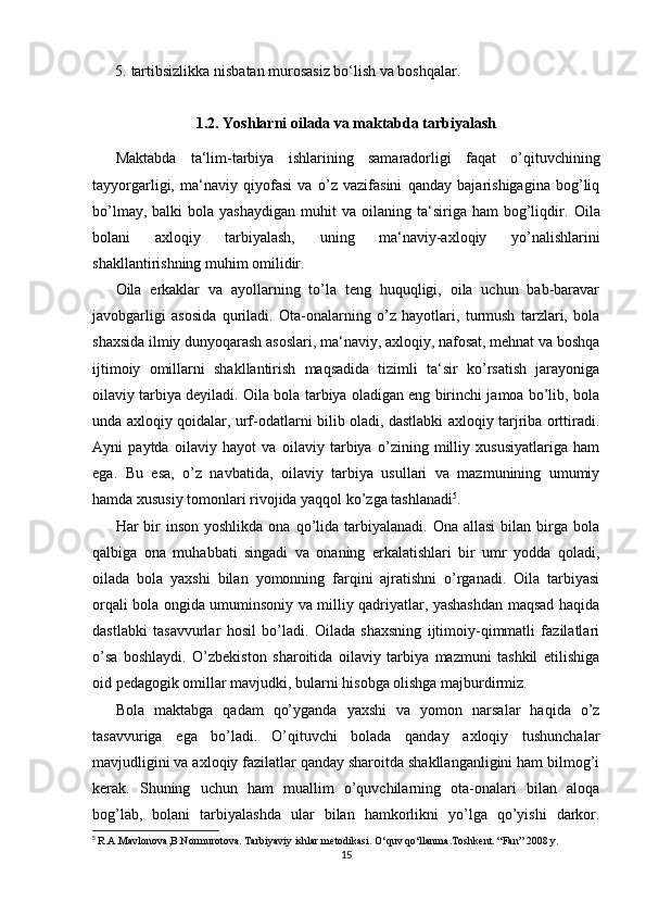 5. tartibsizlikka nisbatan murosasiz bo‘lish va boshqalar.
1.2. Yoshlarni oilada va maktabda tarbiyalash
Maktabda   ta‘lim-tarbiya   ishlarining   samaradorligi   faqat   o’qituvchining
tayyorgarligi,   ma‘naviy   qiyofasi   va   o’z   vazifasini   qanday   bajarishigagina   bog’liq
bo’lmay,  balki  bola  yashaydigan  muhit  va  oilaning  ta‘siriga  ham  bog’liqdir.   Oila
bolani   axloqiy   tarbiyalash,   uning   ma‘naviy-axloqiy   yo’nalishlarini
shakllantirishning muhim omilidir. 
Oila   erkaklar   va   ayollarning   to’la   teng   huquqligi,   oila   uchun   bab-baravar
javobgarligi   asosida   quriladi.   Ota-onalarning   o’z   hayotlari,   turmush   tarzlari,   bola
shaxsida ilmiy dunyoqarash asoslari, ma‘naviy, axloqiy, nafosat, mehnat va boshqa
ijtimoiy   omillarni   shakllantirish   maqsadida   tizimli   ta‘sir   ko’rsatish   jarayoniga
oilaviy tarbiya deyiladi. Oila bola tarbiya oladigan eng birinchi jamoa bo’lib, bola
unda axloqiy qoidalar, urf-odatlarni bilib oladi, dastlabki axloqiy tarjriba orttiradi.
Ayni   paytda   oilaviy   hayot   va   oilaviy   tarbiya   o’zining   milliy   xususiyatlariga   ham
ega.   Bu   esa,   o’z   navbatida,   oilaviy   tarbiya   usullari   va   mazmunining   umumiy
hamda xususiy tomonlari rivojida yaqqol ko’zga tashlanadi 5
.
Har  bir  inson  yoshlikda  ona  qo’lida  tarbiyalanadi.  Ona  allasi  bilan  birga  bola
qalbiga   ona   muhabbati   singadi   va   onaning   erkalatishlari   bir   umr   yodda   qoladi,
oilada   bola   yaxshi   bilan   yomonning   farqini   ajratishni   o’rganadi.   Oila   tarbiyasi
orqali bola ongida umuminsoniy va milliy qadriyatlar, yashashdan maqsad haqida
dastlabki   tasavvurlar   hosil   bo’ladi.   Oilada   shaxsning   ijtimoiy-qimmatli   fazilatlari
o’sa   boshlaydi.   O’zbekiston   sharoitida   oilaviy   tarbiya   mazmuni   tashkil   etilishiga
oid pedagogik omillar mavjudki, bularni hisobga olishga majburdirmiz.
Bola   maktabga   qadam   qo’yganda   yaxshi   va   yomon   narsalar   haqida   o’z
tasavvuriga   ega   bo’ladi.   O’qituvchi   bolada   qanday   axloqiy   tushunchalar
mavjudligini va axloqiy fazilatlar qanday sharoitda shakllanganligini ham bilmog’i
kerak.   Shuning   uchun   ham   muallim   o’quvchilarning   ota-onalari   bilan   aloqa
bog’lab,   bolani   tarbiyalashda   ular   bilan   hamkorlikni   yo’lga   qo’yishi   darkor.
5
  R.A.Mavlonova,B.Normurotova. Tarbiyaviy ishlar metodikasi. O‘quv qo‘llanma.Toshkent. “Fan” 2008 y.
15 