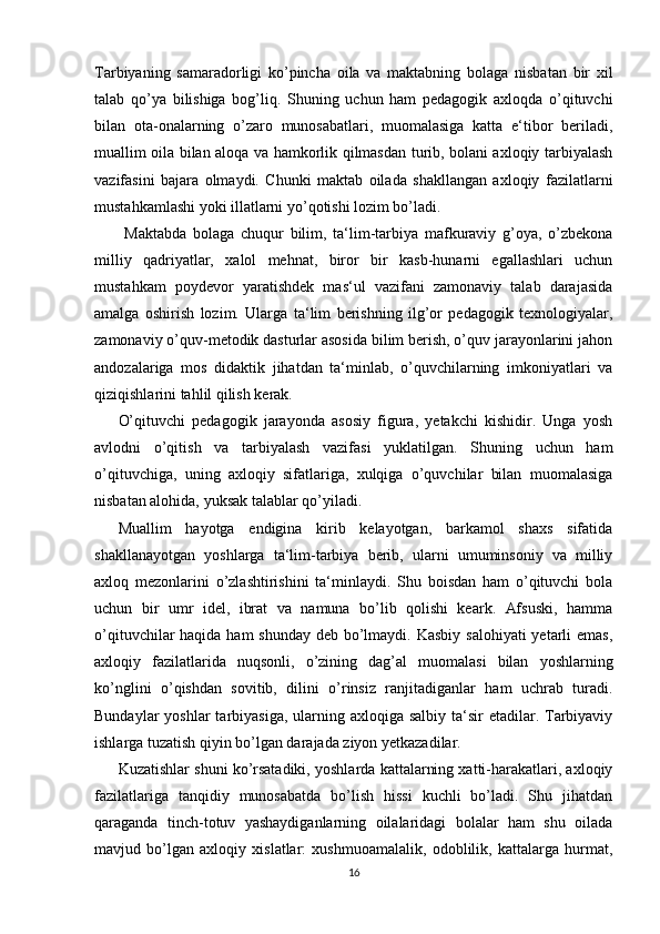 Tarbiyaning   samaradorligi   ko’pincha   oila   va   maktabning   bolaga   nisbatan   bir   xil
talab   qo’ya   bilishiga   bog’liq.   Shuning   uchun   ham   pedagogik   axloqda   o’qituvchi
bilan   ota-onalarning   o’zaro   munosabatlari,   muomalasiga   katta   e‘tibor   beriladi,
muallim oila bilan aloqa va hamkorlik qilmasdan turib, bolani axloqiy tarbiyalash
vazifasini   bajara   olmaydi.   Chunki   maktab   oilada   shakllangan   axloqiy   fazilatlarni
mustahkamlashi yoki illatlarni yo’qotishi lozim bo’ladi.
  Maktabda   bolaga   chuqur   bilim,   ta‘lim-tarbiya   mafkuraviy   g’oya,   o’zbekona
milliy   qadriyatlar,   xalol   mehnat,   biror   bir   kasb-hunarni   egallashlari   uchun
mustahkam   poydevor   yaratishdek   mas‘ul   vazifani   zamonaviy   talab   darajasida
amalga   oshirish   lozim.   Ularga   ta‘lim   berishning   ilg’or   pedagogik   texnologiyalar,
zamonaviy o’quv-metodik dasturlar asosida bilim berish, o’quv jarayonlarini jahon
andozalariga   mos   didaktik   jihatdan   ta‘minlab,   o’quvchilarning   imkoniyatlari   va
qiziqishlarini tahlil qilish kerak. 
O’qituvchi   pedagogik   jarayonda   asosiy   figura,   yetakchi   kishidir.   Unga   yosh
avlodni   o’qitish   va   tarbiyalash   vazifasi   yuklatilgan.   Shuning   uchun   ham
o’qituvchiga,   uning   axloqiy   sifatlariga,   xulqiga   o’quvchilar   bilan   muomalasiga
nisbatan alohida, yuksak talablar qo’yiladi. 
Muallim   hayotga   endigina   kirib   kelayotgan,   barkamol   shaxs   sifatida
shakllanayotgan   yoshlarga   ta‘lim-tarbiya   berib,   ularni   umuminsoniy   va   milliy
axloq   mezonlarini   o’zlashtirishini   ta‘minlaydi.   Shu   boisdan   ham   o’qituvchi   bola
uchun   bir   umr   idel,   ibrat   va   namuna   bo’lib   qolishi   keark.   Afsuski,   hamma
o’qituvchilar haqida ham  shunday deb bo’lmaydi. Kasbiy salohiyati  yetarli  emas,
axloqiy   fazilatlarida   nuqsonli,   o’zining   dag’al   muomalasi   bilan   yoshlarning
ko’nglini   o’qishdan   sovitib,   dilini   o’rinsiz   ranjitadiganlar   ham   uchrab   turadi.
Bundaylar  yoshlar  tarbiyasiga,  ularning axloqiga salbiy  ta‘sir  etadilar. Tarbiyaviy
ishlarga tuzatish qiyin bo’lgan darajada ziyon yetkazadilar.
Kuzatishlar shuni ko’rsatadiki, yoshlarda kattalarning xatti-harakatlari, axloqiy
fazilatlariga   tanqidiy   munosabatda   bo’lish   hissi   kuchli   bo’ladi.   Shu   jihatdan
qaraganda   tinch-totuv   yashaydiganlarning   oilalaridagi   bolalar   ham   shu   oilada
mavjud   bo’lgan   axloqiy   xislatlar:   xushmuoamalalik,   odoblilik,   kattalarga   hurmat,
16