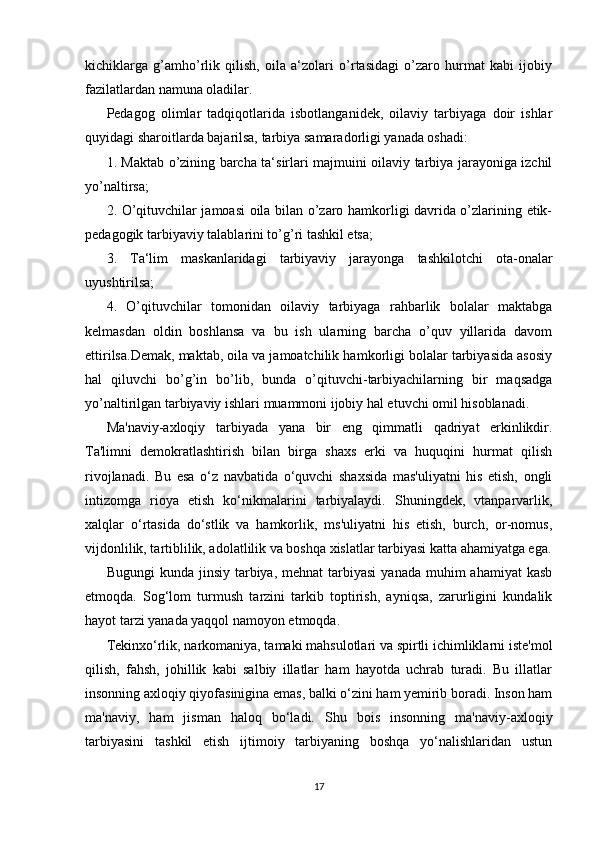 kichiklarga   g’amho’rlik   qilish,   oila   a‘zolari   o’rtasidagi   o’zaro   hurmat   kabi   ijobiy
fazilatlardan namuna oladilar.
Pedagog   olimlar   tadqiqotlarida   isbotlanganidek,   oilaviy   tarbiyaga   doir   ishlar
quyidagi sharoitlarda bajarilsa, tarbiya samaradorligi yanada oshadi:
1. Maktab o’zining barcha ta‘sirlari majmuini oilaviy tarbiya jarayoniga izchil
yo’naltirsa;
2. O’qituvchilar jamoasi oila bilan o’zaro hamkorligi davrida o’zlarining etik-
pedagogik tarbiyaviy talablarini to’g’ri tashkil etsa;
3.   Ta‘lim   maskanlaridagi   tarbiyaviy   jarayonga   tashkilotchi   ota-onalar
uyushtirilsa;
4.   O’qituvchilar   tomonidan   oilaviy   tarbiyaga   rahbarlik   bolalar   maktabga
kelmasdan   oldin   boshlansa   va   bu   ish   ularning   barcha   o’quv   yillarida   davom
ettirilsa.Demak, maktab, oila va jamoatchilik hamkorligi bolalar tarbiyasida asosiy
hal   qiluvchi   bo’g’in   bo’lib,   bunda   o’qituvchi-tarbiyachilarning   bir   maqsadga
yo’naltirilgan tarbiyaviy ishlari muammoni ijobiy hal etuvchi omil hisoblanadi.
Ma'naviy-axloqiy   tarbiyada   yana   bir   eng   qimmatli   qadriyat   erkinlikdir.
Ta'limni   demokratlashtirish   bilan   birga   shaxs   erki   va   huquqini   hurmat   qilish
rivojlanadi.   Bu   esa   o‘z   navbatida   o‘quvchi   shaxsida   mas'uliyatni   his   etish,   ongli
intizomga   rioya   etish   ko‘nikmalarini   tarbiyalaydi.   Shuningdek,   vtanparvarlik,
xalqlar   o‘rtasida   do‘stlik   va   hamkorlik,   ms'uliyatni   his   etish,   burch,   or-nomus,
vijdonlilik, tartiblilik, adolatlilik va boshqa xislatlar tarbiyasi katta ahamiyatga ega.
Bugungi   kunda jinsiy  tarbiya, mehnat   tarbiyasi   yanada  muhim   ahamiyat   kasb
etmoqda.   Sog‘lom   turmush   tarzini   tarkib   toptirish,   ayniqsa,   zarurligini   kundalik
hayot tarzi yanada yaqqol namoyon etmoqda.
Tekinxo‘rlik, narkomaniya, tamaki mahsulotlari va spirtli ichimliklarni iste'mol
qilish,   fahsh,   johillik   kabi   salbiy   illatlar   ham   hayotda   uchrab   turadi.   Bu   illatlar
insonning axloqiy qiyofasinigina emas, balki o‘zini ham yemirib boradi. Inson ham
ma'naviy,   ham   jisman   haloq   bo‘ladi.   Shu   bois   insonning   ma'naviy-axloqiy
tarbiyasini   tashkil   etish   ijtimoiy   tarbiyaning   boshqa   yo‘nalishlaridan   ustun
17 