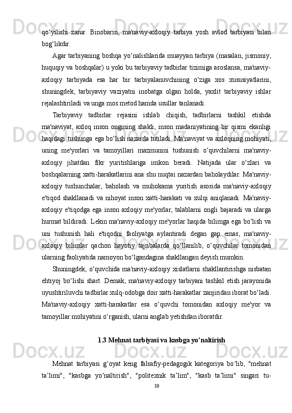 qo‘yilishi   zarur.   Binobarin,   ma'naviy-axloqiy   tarbiya   yosh   avlod   tarbiyasi   bilan
bog‘likdir. 
Agar  tarbiyaning boshqa  yo‘nalishlarida muayyan tarbiya (masalan,  jismoniy,
huquqiy va boshqalar) u yoki bu tarbiyaviy tadbirlar tizimiga asoslansa, ma'naviy-
axloqiy   tarbiyada   esa   har   bir   tarbiyalanuvchining   o‘ziga   xos   xususiyatlarini,
shuningdek,   tarbiyaviy   vaziyatni   inobatga   olgan   holda,   yaxlit   tarbiyaviy   ishlar
rejalashtiriladi va unga mos metod hamda usullar tanlanadi.
Tarbiyaviy   tadbirlar   rejasini   ishlab   chiqish,   tadbirlarni   tashkil   etishda
ma'naviyat,   axloq   inson   ongining   shakli,   inson   madaniyatining   bir   qismi   ekanligi
haqidagi tushunga ega bo‘lish nazarda tutiladi. Ma'naviyat va axloqning mohiyati,
uning   me'yorlari   va   tamoyillari   mazmunini   tushunish   o‘quvchilarni   ma'naviy-
axloqiy   jihatdan   fikr   yuritishlariga   imkon   beradi.   Natijada   ular   o‘zlari   va
boshqalarning xatti-harakatlarini ana shu nuqtai nazardan baholaydilar. Ma'naviy-
axloqiy   tushunchalar,   baholash   va   muhokama   yuritish   asosida   ma'naviy-axloqiy
e'tiqod   shakllanadi   va  nihoyat   inson   xatti-harakati   va  xulqi   aniqlanadi.   Ma'naviy-
axloqiy   e'tiqodga   ega   inson   axloqiy   me'yorlar,   talablarni   ongli   bajaradi   va   ularga
hurmat bildiradi. Lekin ma'naviy-axloqiy me'yorlar haqida bilimga ega bo‘lish va
uni   tushunish   hali   e'tiqodni   faoliyatga   aylantiradi   degan   gap   emas,   ma'naviy-
axloqiy   bilimlar   qachon   hayotiy   tajribalarda   qo‘llanilib,   o‘quvchilar   tomonidan
ularning faoliyatida namoyon bo‘lgandagina shakllangan deyish mumkin.
Shuningdek, o‘quvchida ma'naviy-axloqiy xislatlarni  shakllantirishga nisbatan
ehtiyoj   bo‘lishi   shart.   Demak,   ma'naviy-axloqiy   tarbiyani   tashkil   etish   jarayonida
uyushtiriluvchi tadbirlar xulq-odobga doir xatti-harakatlar zanjiridan iborat bo‘ladi.
Ma'naviy-axloqiy   xatti-harakatlar   esa   o‘quvchi   tomonidan   axloqiy   me'yor   va
tamoyillar mohiyatini o‘rganish, ularni anglab yetishdan iboratdir.  
1.3  Mehnat tarbiyasi va kasbga yo’naltirish
Mehnat   tarbiyasi   g oyat   keng   falsafiy-pedagogik   kategoriya   bo lib,   "mehnatʻ ʻ
ta limi",   "kasbga   yo naltirish",   "politexnik   ta lim",   "kasb   ta limi"   singari   tu-	
ʼ ʻ ʼ ʼ
18 