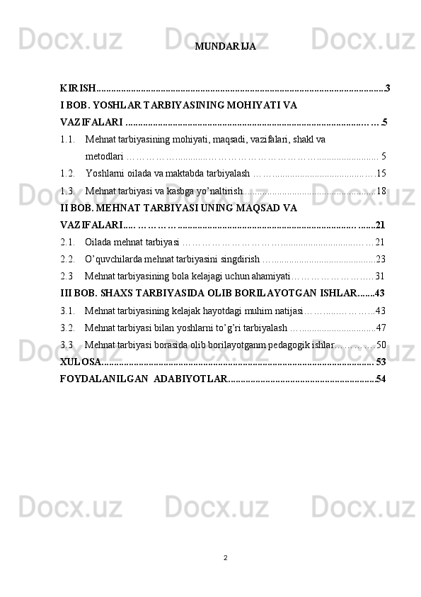 MUNDARIJA
KIRISH.....................................................................................................................3
I BOB. YOSHLAR TARBIYASINING MOHIYATI VA 
VAZIFALARI ...............................................................................................…….5
1.1. Mehnat tarbiyasining mohiyati, maqsadi, vazifalari, shakl va 
metodlari …………….............……………………………......................... 5
1.2. Yoshlarni oilada va maktabda tarbiyalash …….....................................….15
1.3. Mehnat tarbiyasi va kasbga yo’naltirish......................................................18
II BOB. MEHNAT TARBIYASI UNING MAQSAD VA 
VAZIFALARI..... ………….....................................................................….......21
2.1.    Oilada mehnat tarbiyasi …………………………..............................……21
2.2.    O’quvchilarda mehnat tarbiyasini singdirish …..........................................23
2.3       Mehnat tarbiyasining bola kelajagi uchun ahamiyati …………………..…31
III BOB. SHAXS TARBIYASIDA OLIB BORILAYOTGAN ISHLAR.......43
3.1.    Mehnat tarbiyasining kelajak hayotdagi muhim natijasi……......………...43
3.2.    Mehnat tarbiyasi bilan yoshlarni to’g’ri tarbiyalash …...............................47
3.3      Mehnat tarbiyasi borasida olib borilayotganm pedagogik ishlar………….50
XULOSA.............................................................................................................. 53
FOYDALANILGAN  ADABIYOTLAR............................................................54
2