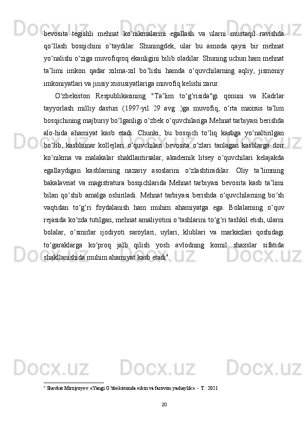 bevosita   tegishli   mehnat   ko nikmalarini   egallash   va   ularni   mustaqil   ravishdaʻ
qo llash   bosqichini   o taydilar.   Shuningdek,   ular   bu   asnoda   qaysi   bir   mehnat	
ʻ ʻ
yo nalishi o ziga muvofiqroq ekanligini bilib oladilar. Shuning uchun ham mehnat
ʻ ʻ
ta limi   imkon   qadar   xilma-xil   bo lishi   hamda   o quvchilarning   aqliy,   jismoniy
ʼ ʻ ʻ
imkoniyatlari va jinsiy xususiyatlariga muvofiq kelishi zarur.
O zbekiston   Respublikasining   "Ta lim   to g risida"gi   qonuni   va   Kadrlar	
ʻ ʼ ʻ ʻ
tayyorlash   milliy   dasturi   (1997-yil   29   avg   .)ga   muvofiq,   o rta   maxsus   ta lim	
ʻ ʼ
bosqichining majburiy bo lganligi o zbek o quvchilariga Mehnat tarbiyasi berishda	
ʻ ʻ ʻ
alo-hida   ahamiyat   kasb   etadi.   Chunki,   bu   bosqich   to liq   kasbga   yo naltirilgan	
ʻ ʻ
bo lib,   kasbhunar   kollejlari   o quvchilari   bevosita   o zlari   tanlagan   kasblarga   doir	
ʻ ʻ ʻ
ko nikma   va   malakalar   shakllantirsalar,   akademik   litsey   o quvchilari   kelajakda
ʻ ʻ
egallaydigan   kasblarning   nazariy   asoslarini   o zlashtiradilar.   Oliy   ta limning	
ʻ ʼ
bakalavriat   va   magistratura   bosqichlarida   Mehnat   tarbiyasi   bevosita   kasb   ta limi	
ʼ
bilan   qo shib   amalga   oshiriladi.   Mehnat   tarbiyasi   berishda   o quvchilarning   bo sh	
ʻ ʻ ʻ
vaqtidan   to g ri   foydalanish   ham   muhim   ahamiyatga   ega.   Bolalarning   o quv	
ʻ ʻ ʻ
rejasida ko zda tutilgan, mehnat amaliyotini o tashlarini to g ri tashkil etish, ularni
ʻ ʻ ʻ ʻ
bolalar,   o smirlar   ijodiyoti   saroylari,   uylari,   klublari   va   markazlari   qoshidagi
ʻ
to garaklarga   ko proq   jalb   qilish   yosh   avlodning   komil   shaxslar   sifatida	
ʻ ʻ
shakllanishida muhim ahamiyat kasb etadi 6
.
6
  Shavkat Mirziyoyev  « Yangi O’zbekistonda erkin va farovon yashaylik ». - T.: 2021
20 