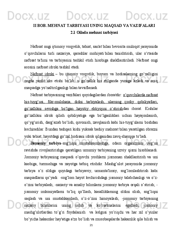 II BOB. MEHNAT TARBIYASI UNING MAQSAD VA VAZIFALARI
2.1 Oilada mehnat tarbiyasi
Nafosat ongi ijtimoiy voqyelik, tabiat, san'at bilan bevosita muloqot jarayonida
o‘quvchilarni   turli   nazariya,   qarashlar   mohiyati   bilan   tanishtirish,   ular   o‘rtasida
nafosat   ta'limi   va   tarbiyasini   tashkil   etish   hisobiga   shakllantiriladi.   Nafosat   ongi
asosini nafosat idroki tashkil etadi.  
Nafosat   idroki   –   bu   ijtimoiy   voqyelik,   buyum   va   hodisalarning   go‘zalligini
ongda   yaxlit   aks   etishi   bo‘lib,   u   go‘zallik   his   etilganda   yuzaga   keladi   va   aniq
maqsadga yo‘naltirilganligi bilan tavsiflanadi.
Nafosat tarbiyasining vazifalari quyidagilardan iboratdir:   o‘quvchilarda nafosat
his-tuyg‘usi,   fikr-mulohaza,   didni   tarbiyalash,   ularning   ijodiy   qobiliyatlari,
go‘zallikni   sevishga   bo‘lgan   hayotiy   ehtiyojini   o‘stirish dan   iborat.   Kishilar
go‘zallikni   idrok   qilish   qobiliyatiga   ega   bo‘lganliklari   uchun   hayajonlanish,
qo‘yg‘urish, darg‘azab bo‘lish, quvonish, zavqlanish kabi his-tuyg‘ularni boshdan
kechiradilar. Bundan tashqari kishi yuksak badiiy mahorat bilan yaratilgan obrazni
yoki tabiat, hayotdagi go‘zal hodisani idrok qilganidan zavq-shavqqa to‘ladi.
Jismoniy   tarbiya -sog liqni   mustahkamlashga,   odam   organizmini   uyg unʻ ʻ
ravishda   rivojlantirishga   qaratilgan   umumiy   tarbiyaning   uzviy   qismi   hisoblanadi.
Jismoniy   tarbiyaning   maqsadi   o’quvchi   yoshlarni   jismonan   shakllantirish   va   uni
kasbiga,   turmushiga   va   xayotga   tatbiq   etishdir.   Mashg’ulot   jarayonida   jismoniy
tarbiya   o’z   oldiga   quyidagi   tarbiyaviy,   umumta'limiy,   sog’lomlashtirish   kabi
maqsadlarni  qo’yadi: -sog’lom  hayot  kechirishdagi  jismoniy talabchanligi  va o’z-
o’zini tarbiyalash; -nazariy va amaliy bilimlarni jismoniy tarbiya orqali o’stirish; -
jismoniy   imkoniyatlarni   to’liq   qo’llash,   kasalliklarning   oldini   olish,   sog’liqni
saqlash   va   uni   mustahkamlash,   o’z-o’zini   himoyalash;   -jismoniy   tarbiyaning
nazariy   bilimlarini   uning   uslub   va   ko’rsatmalarini   egallash,   jismoniy
mashg’ulotlardan   to’g’ri   foydalanish     va   kelgusi   yo’riqchi   va   har   xil   o’yinlar
bo’yicha hakamlar hay'atiga a'zo bo’lish va musobaqalarda hakamlik qila bilish va
21 