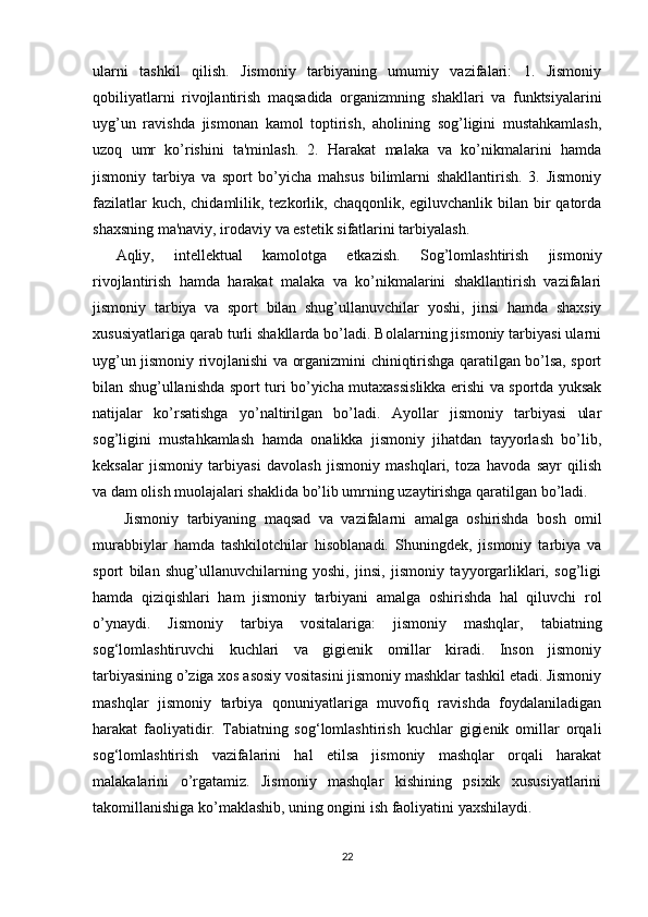 ularni   tashkil   qilish.   Jismoniy   tarbiyaning   umumiy   vazifalari:   1.   Jismoniy
qobiliyatlarni   rivojlantirish   maqsadida   organizmning   shakllari   va   funktsiyalarini
uyg’un   ravishda   jismonan   kamol   toptirish,   aholining   sog’ligini   mustahkamlash,
uzoq   umr   ko’rishini   ta'minlash.   2.   Harakat   malaka   va   ko’nikmalarini   hamda
jismoniy   tarbiya   va   sport   bo’yicha   mahsus   bilimlarni   shakllantirish.   3.   Jismoniy
fazilatlar  kuch, chidamlilik, tezkorlik, chaqqonlik, egiluvchanlik bilan bir  qatorda
shaxsning ma'naviy, irodaviy va estetik sifatlarini tarbiyalash. 
Aqliy,   intellektual   kamolotga   etkazish.   Sog’lomlashtirish   jismoniy
rivojlantirish   hamda   harakat   malaka   va   ko’nikmalarini   shakllantirish   vazifalari
jismoniy   tarbiya   va   sport   bilan   shug’ullanuvchilar   yoshi,   jinsi   hamda   shaxsiy
xususiyatlariga qarab turli shakllarda bo’ladi. Bolalarning jismoniy tarbiyasi ularni
uyg’un jismoniy rivojlanishi va organizmini chiniqtirishga qaratilgan bo’lsa, sport
bilan shug’ullanishda sport turi bo’yicha mutaxassislikka erishi va sportda yuksak
natijalar   ko’rsatishga   yo’naltirilgan   bo’ladi.   Ayollar   jismoniy   tarbiyasi   ular
sog’ligini   mustahkamlash   hamda   onalikka   jismoniy   jihatdan   tayyorlash   bo’lib,
keksalar   jismoniy   tarbiyasi   davolash   jismoniy   mashqlari,   toza   havoda   sayr   qilish
va dam olish muolajalari shaklida bo’lib umrning uzaytirishga qaratilgan bo’ladi.
  Jismoniy   tarbiyaning   maqsad   va   vazifalarni   amalga   oshirishda   bosh   omil
murabbiylar   hamda   tashkilotchilar   hisoblanadi.   Shuningdek,   jismoniy   tarbiya   va
sport   bilan   shug’ullanuvchilarning   yoshi,   jinsi,   jismoniy   tayyorgarliklari,   sog’ligi
hamda   qiziqishlari   ham   jismoniy   tarbiyani   amalga   oshirishda   hal   qiluvchi   rol
o’ynaydi.   Jismoniy   tarbiya   vositalariga:   jismoniy   mashqlar,   tabiatning
sog‘lomlashtiruvchi   kuchlari   va   gigienik   omillar   kiradi.   Inson   jismoniy
tarbiyasining o’ziga xos asosiy vositasini jismoniy mashklar tashkil etadi. Jismoniy
mashqlar   jismoniy   tarbiya   qonuniyatlariga   muvofiq   ravishda   foydalaniladigan
harakat   faoliyatidir.   Tabiatning   sog‘lomlashtirish   kuchlar   gigienik   omillar   orqali
sog‘lomlashtirish   vazifalarini   hal   etilsa   jismoniy   mashqlar   orqali   harakat
malakalarini   o’rgatamiz.   Jismoniy   mashqlar   kishining   psixik   xususiyatlarini
takomillanishiga ko’maklashib, uning ongini ish faoliyatini yaxshilaydi. 
22 