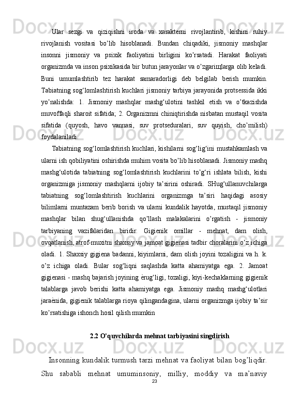 Ular   sezgi   va   qiziqishni   iroda   va   xarakterni   rivojlantirib,   kishini   ruhiy
rivojlanish   vositasi   bo’lib   hisoblanadi.   Bundan   chiqadiki,   jismoniy   mashqlar
insonni   jismoniy   va   psixik   faoliyatini   birligini   ko’rsatadi.   Harakat   faoliyati
organizmda va inson psixikasida bir butun jarayonlar va o’zgariщlarga olib keladi.
Buni   umumlashtirib   tez   harakat   samaradorligi   deb   belgilab   berish   mumkin.
Tabiatning sog‘lomlashtirish kuchlari jismoniy tarbiya jarayonida protsessida  ikki
yo’nalishda:   1.   Jismoniy   mashqlar   mashg‘ulotini   tashkil   etish   va   o’tkazishda
muvoffaqli  sharoit   sifatida;   2. Organizmni  chiniqtirishda  nisbatan  mustaqil   vosita
sifatida   (quyosh,   havo   vannasi,   suv   protseduralari,   suv   quyish,   cho’milish)
foydalaniladi. 
Tabiatning sog‘lomlashtirish kuchlari, kishilarni sog‘lig‘ini mustahkamlash va
ularni ish qobiliyatini oshirishda muhim vosita bo’lib hisoblanadi. Jismoniy mashq
mashg‘ulotida   tabiatning   sog‘lomlashtirish   kuchlarini   to’g‘ri   ishlata   bilish,   kishi
organizmiga   jismoniy   mashqlarni   ijobiy   ta’sirini   oshiradi.   SHug‘ullanuvchilarga
tabiatning   sog‘lomlashtirish   kuchlarini   organizmga   ta’siri   haqidagi   asosiy
bilimlarni   muntazam   berib   borish   va   ularni   kundalik   hayotda,   mustaqil   jismoniy
mashqlar   bilan   shug‘ullanishda   qo’llash   malakalarini   o’rgatish   -   jismoniy
tarbiyaning   vazifalaridan   biridir.   Gigienik   omillar   -   mehnat,   dam   olish,
ovqatlanish, atrof-muxitni shaxsiy va jamoat gigienasi tadbir choralarini o’z ichiga
oladi. 1.  Shaxsiy  gigiena badanni,  kiyimlarni,  dam   olish  joyini   tozaligini  va  h. k.
o’z   ichiga   oladi.   Bular   sog‘liqni   saqlashda   katta   ahamiyatga   ega.   2.   Jamoat
gigienasi - mashq bajarish joyining ѐSrug‘ligi, tozaligi, kiyi-kechaklarning gigienik
talablarga   javob   berishi   katta   ahamiyatga   ega.   Jismoniy   mashq   mashg‘ulotlari
jara	
ѐSnida, gigienik talablarga rioya qilingandagina, ularni organizmga ijobiy ta’sir
ko’rsatishiga ishonch hosil qilish mumkin
2.2 O’quvchilarda mehnat tarbiyasini singdirish
Insonning kundalik turmush tarzi mehnat va faoliyat bilan bog’liqdir.
Shu   sababli   mehnat   umuminsoniy,   milliy,   moddiy   va   ma’naviy
23 