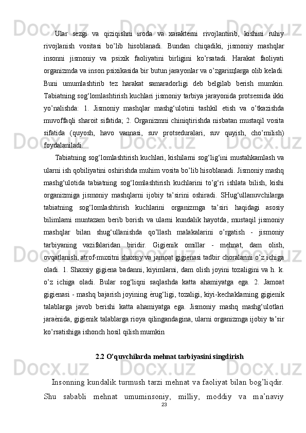 Ular   sezgi   va   qiziqishni   iroda   va   xarakterni   rivojlantirib,   kishini   ruhiy
rivojlanish   vositasi   bo’lib   hisoblanadi.   Bundan   chiqadiki,   jismoniy   mashqlar
insonni   jismoniy   va   psixik   faoliyatini   birligini   ko’rsatadi.   Harakat   faoliyati
organizmda va inson psixikasida bir butun jarayonlar va o’zgariщlarga olib keladi.
Buni   umumlashtirib   tez   harakat   samaradorligi   deb   belgilab   berish   mumkin.
Tabiatning sog‘lomlashtirish kuchlari jismoniy tarbiya jarayonida protsessida  ikki
yo’nalishda:   1.   Jismoniy   mashqlar   mashg‘ulotini   tashkil   etish   va   o’tkazishda
muvoffaqli  sharoit   sifatida;   2. Organizmni  chiniqtirishda  nisbatan  mustaqil   vosita
sifatida   (quyosh,   havo   vannasi,   suv   protseduralari,   suv   quyish,   cho’milish)
foydalaniladi. 
Tabiatning sog‘lomlashtirish kuchlari, kishilarni sog‘lig‘ini mustahkamlash va
ularni ish qobiliyatini oshirishda muhim vosita bo’lib hisoblanadi. Jismoniy mashq
mashg‘ulotida   tabiatning   sog‘lomlashtirish   kuchlarini   to’g‘ri   ishlata   bilish,   kishi
organizmiga   jismoniy   mashqlarni   ijobiy   ta’sirini   oshiradi.   SHug‘ullanuvchilarga
tabiatning   sog‘lomlashtirish   kuchlarini   organizmga   ta’siri   haqidagi   asosiy
bilimlarni   muntazam   berib   borish   va   ularni   kundalik   hayotda,   mustaqil   jismoniy
mashqlar   bilan   shug‘ullanishda   qo’llash   malakalarini   o’rgatish   -   jismoniy
tarbiyaning   vazifalaridan   biridir.   Gigienik   omillar   -   mehnat,   dam   olish,
ovqatlanish, atrof-muxitni shaxsiy va jamoat gigienasi tadbir choralarini o’z ichiga
oladi. 1.  Shaxsiy  gigiena badanni,  kiyimlarni,  dam   olish  joyini   tozaligini  va  h. k.
o’z   ichiga   oladi.   Bular   sog‘liqni   saqlashda   katta   ahamiyatga   ega.   2.   Jamoat
gigienasi - mashq bajarish joyining ѐSrug‘ligi, tozaligi, kiyi-kechaklarning gigienik
talablarga   javob   berishi   katta   ahamiyatga   ega.   Jismoniy   mashq   mashg‘ulotlari
jara	
ѐSnida, gigienik talablarga rioya qilingandagina, ularni organizmga ijobiy ta’sir
ko’rsatishiga ishonch hosil qilish mumkin
2.2 O’quvchilarda mehnat tarbiyasini singdirish
Insonning kundalik turmush tarzi mehnat va faoliyat bilan bog’liqdir.
Shu   sababli   mehnat   umuminsoniy,   milliy,   moddiy   va   ma’naviy
23