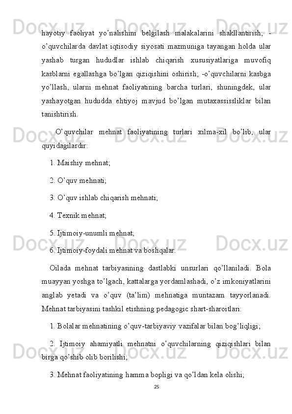hayotiy   faoliyat   yo’nalishini   belgilash   malakalarini   shakllantirish;   -
o’quvchilarda   davlat   iqtisodiy   siyosati   mazmuniga   tayangan   holda   ular
yashab   turgan   hududlar   ishlab   chiqarish   xususiyatlariga   muvofiq
kasblarni  egallashga  bo’lgan   qiziqishini  oshirish;  -o’quvchilarni  kasbga
yo’llash,   ularni   mehnat   faoliyatining   barcha   turlari,   shuningdek,   ular
yashayotgan   hududda   ehtiyoj   mavjud   bo’lgan   mutaxassissliklar   bilan
tanishtirish.
  O’quvchilar   mehnat   faoliyatining   turlari   xilma-xil   bo’lib,   ular
quyidagilardir: 
1. Maishiy mehnat; 
2. O’quv mehnati; 
3. O’quv ishlab chiqarish mehnati; 
4. Texnik mehnat; 
5. Ijtimoiy-unumli mehnat; 
6. Ijtimoiy-foydali mehnat va boshqalar. 
Oilada   mehnat   tarbiyasining   dastlabki   unsurlari   qo’llaniladi.   Bola
muayyan yoshga to’lgach, kattalarga yordamlashadi, o’z imkoniyatlarini
anglab   yetadi   va   o’quv   (ta’lim)   mehnatiga   muntazam   tayyorlanadi.
Mehnat tarbiyasini tashkil etishning pedagogic shart-sharoitlari: 
1. Bolalar mehnatining o’quv-tarbiyaviy vazifalar bilan bog’liqligi; 
2.   Ijtimoiy   ahamiyatli   mehnatni   o’quvchilarning   qiziqishlari   bilan
birga qo’shib olib borilishi; 
3. Mehnat faoliyatining hamma bopligi va qo’ldan kela olishi; 
25