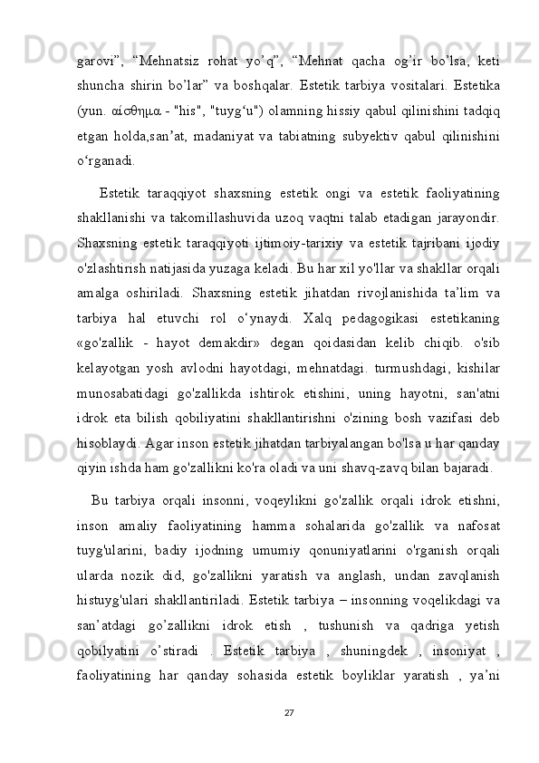 garovi”,   “Mehnatsiz   rohat   yo’q”,   “Mehnat   qacha   og’ir   bo’lsa,   keti
shuncha   shirin   bo’lar”   va   boshqalar.   Estetik   tarbiya   vositalari.   Estetika
(yun.  αίσθημα  - "his", "tuyg u") olamning hissiy qabul qilinishini tadqiqʻ
etgan   holda,san at,   madaniyat   va   tabiatning   subyektiv   qabul   qilinishini	
ʼ
o rganadi.	
ʻ
  Estetik   taraqqiyot   shaxsning   estetik   ongi   va   estetik   faoliyatining
shakllanishi   va  takomillashuvida   uzoq  vaqtni   talab  etadigan  jarayondir.
Shaxsning   estetik   taraqqiyoti   ijtimoiy-tarixiy   va   estetik   tajribani   ijodiy
o'zlashtirish natijasida yuzaga keladi. Bu har xil yo'llar va shakllar orqali
amalga   oshiriladi.   Shaxsning   estetik   jihatdan   rivojlanishida   ta’lim   va
tarbiya   hal   etuvchi   rol   o‘ynaydi.   Xalq   pedagogikasi   estetikaning
«go'zallik   -   hayot   demakdir»   degan   qoidasidan   kelib   chiqib.   o'sib
kelayotgan   yosh   avlodni   hayotdagi,   mehnatdagi.   turmushdagi,   kishilar
munosabatidagi   go'zallikda   ishtirok   etishini,   uning   hayotni,   san'atni
idrok   eta   bilish   qobiliyatini   shakllantirishni   o'zining   bosh   vazifasi   deb
hisoblaydi. Agar inson estetik jihatdan tarbiyalangan bo'lsa u har qanday
qiyin ishda ham go'zallikni ko'ra oladi va uni shavq-zavq bilan bajaradi. 
Bu   tarbiya   orqali   insonni,   voqeylikni   go'zallik   orqali   idrok   etishni,
inson   amaliy   faoliyatining   hamma   sohalarida   go'zallik   va   nafosat
tuyg'ularini,   badiy   ijodning   umumiy   qonuniyatlarini   o'rganish   orqali
ularda   nozik   did,   go'zallikni   yaratish   va   anglash,   undan   zavqlanish
histuyg'ulari  shakllantiriladi. Estetik tarbiya  – insonning voqelikdagi va
san’atdagi   go’zallikni   idrok   etish   ,   tushunish   va   qadriga   yetish
qobilyatini   o’stiradi   .   Estetik   tarbiya   ,   shuningdek   ,   insoniyat   ,
faoliyatining   har   qanday   sohasida   estetik   boyliklar   yaratish   ,   ya’ni
27 