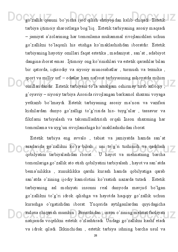 go’zallik   qonuni   bo’yicha   ijod   qilish   ehtiyojidan   kelib   chiqadi.   Estetik
tarbiya ijtimoiy sharoitlarga bog’liq . Estetik tarbiyaning asosiy maqsadi
–   jamiyat   a’zolarining   har   tomonlama   mukammal   rivojlanishlari   uchun
go’zallikni   to’laqonli   his   etishga   ko’maklashishdan   iboratdir.   Estetik
tarbiyaning hayotiy omillari faqat estetika , madaniyat , san’at , adabiyot
dangina iborat emas . Ijtimoiy ong ko’rinishlari va estetik qarashlar bilan
bir   qatorda,   iqtisodiy   va   siyosiy   munosabatlar   ,   turmush   va   texnika   ,
sport va milliy urf – odatlar ham nafosat tarbiyasining nihoyatda mihim
omillaridandir. Estetik tarbiyani to’la amalgam oshirmay turib axloqiy ,
g’oyaviy – siyosiy tarbiya Asosida rivojlangan barkamol shaxsni voyaga
yetkazib   bo’lmaydi.   Estetik   tarbiyaning   asosiy   ma’nosi   va   vazifasi
kishilardan   dunyo   go’zalligi   to’g’risida   his-   tuyg’ular   ,   tassavur   va
fikrlarni   tarbiyalash   va   takomillashtirish   orqali   Inson   shaxsning   har
tomonlama va uyg’un rivojlanishiga ko’maklashishidan iborat. 
Estetik   tarbiya   eng   avvalo   ,   tabiat   va   jamiyatda   hamda   san’at
asarlarida   go’zallikni   ko’ra   bilish   ,   uni   to’g’ri   tushinish   va   qadrlash
qobilyatini   tarbiyalashdan   iborat   .   U   hayot   va   mehnatning   barcha
tomonlariga go’zallik ato etish qobilyatini tarbiyalash , hayot va san’atda
bema’nilikka   ,   xunuklikka   qarshi   kurash   hamda   qobilyatiga   qarab
san’atda   o’zining   ijodiy   kamolotini   ko’rsatish   nazarda   tutadi   .   Estetik
tarbiyaning   asl   mohiyati   insonni   real   dunyoda   mavjud   bo’lgan
go’zallikni   to’g’ri   idrok   qilishga   va   hayotda   haqiqiy   go’zallik   uchun
kurashga   o’rgatishdan   iborat.   Yuqorida   aytilganlardan   quyidagicha
xulosa chiqarish mumkin : Birinchidan , inson o’zining mehnat faoliyati
natijasida  voqelikni estetik o’zlashtiradi. Undagi go’zallikni kashf etadi
va   idrok   qiladi.   Ikkinchidan   ,   estetik   tarbiya   ishning   barcha   usul   va
28 