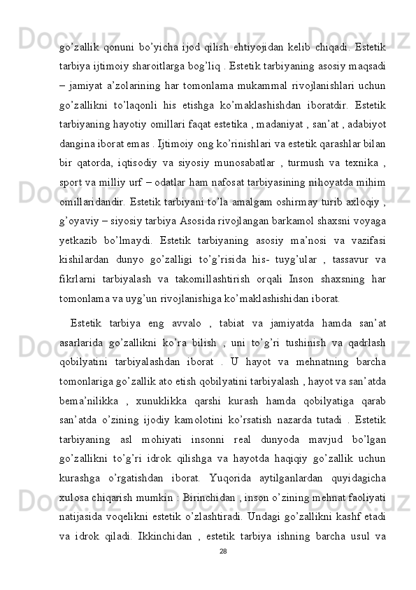 go’zallik   qonuni   bo’yicha   ijod   qilish   ehtiyojidan   kelib   chiqadi.   Estetik
tarbiya ijtimoiy sharoitlarga bog’liq . Estetik tarbiyaning asosiy maqsadi
–   jamiyat   a’zolarining   har   tomonlama   mukammal   rivojlanishlari   uchun
go’zallikni   to’laqonli   his   etishga   ko’maklashishdan   iboratdir.   Estetik
tarbiyaning hayotiy omillari faqat estetika , madaniyat , san’at , adabiyot
dangina iborat emas . Ijtimoiy ong ko’rinishlari va estetik qarashlar bilan
bir   qatorda,   iqtisodiy   va   siyosiy   munosabatlar   ,   turmush   va   texnika   ,
sport va milliy urf – odatlar ham nafosat tarbiyasining nihoyatda mihim
omillaridandir. Estetik tarbiyani to’la amalgam oshirmay turib axloqiy ,
g’oyaviy – siyosiy tarbiya Asosida rivojlangan barkamol shaxsni voyaga
yetkazib   bo’lmaydi.   Estetik   tarbiyaning   asosiy   ma’nosi   va   vazifasi
kishilardan   dunyo   go’zalligi   to’g’risida   his-   tuyg’ular   ,   tassavur   va
fikrlarni   tarbiyalash   va   takomillashtirish   orqali   Inson   shaxsning   har
tomonlama va uyg’un rivojlanishiga ko’maklashishidan iborat. 
Estetik   tarbiya   eng   avvalo   ,   tabiat   va   jamiyatda   hamda   san’at
asarlarida   go’zallikni   ko’ra   bilish   ,   uni   to’g’ri   tushinish   va   qadrlash
qobilyatini   tarbiyalashdan   iborat   .   U   hayot   va   mehnatning   barcha
tomonlariga go’zallik ato etish qobilyatini tarbiyalash , hayot va san’atda
bema’nilikka   ,   xunuklikka   qarshi   kurash   hamda   qobilyatiga   qarab
san’atda   o’zining   ijodiy   kamolotini   ko’rsatish   nazarda   tutadi   .   Estetik
tarbiyaning   asl   mohiyati   insonni   real   dunyoda   mavjud   bo’lgan
go’zallikni   to’g’ri   idrok   qilishga   va   hayotda   haqiqiy   go’zallik   uchun
kurashga   o’rgatishdan   iborat.   Yuqorida   aytilganlardan   quyidagicha
xulosa chiqarish mumkin : Birinchidan , inson o’zining mehnat faoliyati
natijasida  voqelikni estetik o’zlashtiradi. Undagi go’zallikni kashf etadi
va   idrok   qiladi.   Ikkinchidan   ,   estetik   tarbiya   ishning   barcha   usul   va
28