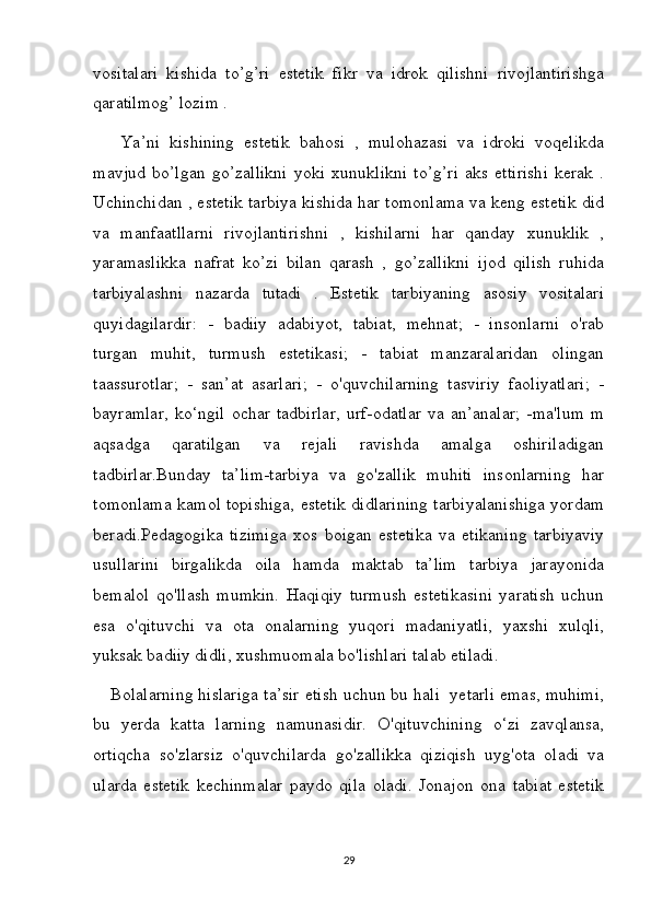 vositalari   kishida   to’g’ri   estetik   fikr   va   idrok   qilishni   rivojlantirishga
qaratilmog’ lozim .
  Ya’ni   kishining   estetik   bahosi   ,   mulohazasi   va   idroki   voqelikda
mavjud   bo’lgan   go’zallikni   yoki   xunuklikni   to’g’ri   aks   ettirishi   kerak   .
Uchinchidan , estetik tarbiya kishida har tomonlama va keng estetik did
va   manfaatllarni   rivojlantirishni   ,   kishilarni   har   qanday   xunuklik   ,
yaramaslikka   nafrat   ko’zi   bilan   qarash   ,   go’zallikni   ijod   qilish   ruhida
tarbiyalashni   nazarda   tutadi   .   Estetik   tarbiyaning   asosiy   vositalari
quyidagilardir:   -   badiiy   adabiyot,   tabiat,   mehnat;   -   insonlarni   o'rab
turgan   muhit,   turmush   estetikasi;   -   tabiat   manzaralaridan   olingan
taassurotlar;   -   san’at   asarlari;   -   o'quvchilarning   tasviriy   faoliyatlari;   -
bayramlar,   ko‘ngil   ochar   tadbirlar,   urf-odatlar   va   an’analar;   -ma'lum   m
aqsadga   qaratilgan   va   rejali   ravishda   amalga   oshiriladigan
tadbirlar.Bunday   ta’lim-tarbiya   va   go'zallik   muhiti   insonlarning   har
tomonlama kamol topishiga, estetik didlarining tarbiyalanishiga yordam
beradi.Pedagogika   tizimiga   xos   boigan   estetika   va   etikaning   tarbiyaviy
usullarini   birgalikda   oila   hamda   maktab   ta’lim   tarbiya   jarayonida
bemalol   qo'llash   mumkin.   Haqiqiy   turmush   estetikasini   yaratish   uchun
esa   o'qituvchi   va   ota   onalarning   yuqori   madaniyatli,   yaxshi   xulqli,
yuksak badiiy didli, xushmuomala bo'lishlari talab etiladi.
Bolalarning hislariga ta’sir etish uchun bu hali  yetarli emas, muhimi,
bu   yerda   katta   larning   namunasidir.   O'qituvchining   o‘zi   zavqlansa,
ortiqcha   so'zlarsiz   o'quvchilarda   go'zallikka   qiziqish   uyg'ota   oladi   va
ularda   estetik   kechinmalar   paydo   qila   oladi.   Jonajon   ona   tabiat   estetik
29 