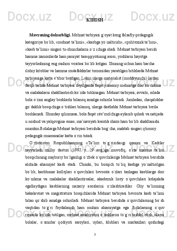 KIRISH
Mavzuning dolzarbligi.  Mehnat tarbiyasi g`oyat keng falsafiy-pedagogik 
kategoriya bo`lib, «mehnat ta’limi», «kasbga yo`naltirish», «politexnik ta’lim», 
«kasb ta’limi» singari tu-shunchalarni o`z ichiga oladi. Mehnat tarbiyasi berish 
hamma zamonlarda ham jamiyat taraqqiyotining asosi, yoshlarni hayotga 
tayyorlashning eng muhim vositasi bo`lib kelgan.  Shuning uchun ham barcha 
ilohiy kitoblar va hamma mutafakkirlar tomonidan yaratilgan bitiklarda Mehnat 
tarbiyasiga katta e’tibor berilgan. Lekin ularga materialist (moddiyunchi) lardan 
farqli tarzda Mehnat tarbiyasi deyilganda faqat jismoniy mehnatga doir ko`nikma 
va malakalarni shakllantirish ko`zda tutilmagan. Mehnat tarbiyasi, avvalo, oilada 
bola o`zini anglay boshlashi bilanoq amalga oshirila boradi. Jumladan, chaqaloklar
go`daklik bosqichiga o`tishlari bilanoq, ularga dastlabki Mehnat tarbiyasi berila 
boshlanadi. Shunday qilinmasa, bola faqat iste’molchiga aylanib qoladi va natijada
u noshud va yalqovgina emas, ma’naviyati kemtik shaxs ham bo`lib shakllanishi 
mumkin.Bolalarga Mehnat tarbiyasi berishda bog`cha, maktab singari ijtimoiy 
pedagogik muassasalar katta o`rin tutadi. 
O`zbekiston   Respublikasining   «Ta’lim   to`g`risida»gi   qonuni   va   Kadrlar
tayyorlash   milliy   dasturi   (1997   y.   29   avg.)ga   muvofiq,   o`rta   maxsus   ta’lim
bosqichining majburiy bo`lganligi o`zbek o`quvchilariga Mehnat tarbiyasi berishda
alohida   ahamiyat   kasb   etadi.   Chunki,   bu   bosqich   to`liq   kasbga   yo`naltirilgan
bo`lib,   kasbhunar   kollejlari   o`quvchilari   bevosita   o`zlari   tanlagan   kasblarga   doir
ko`nikma   va   malakalar   shakllantirsalar,   akademik   lisey   o`quvchilari   kelajakda
egallaydigan   kasblarning   nazariy   asoslarini   o`zlashtiradilar.   Oliy   ta’limning
bakalavriat   va   magistratura   bosqichlarida   Mehnat   tarbiyasi   bevosita   kasb   ta’limi
bilan   qo`shib   amalga   oshiriladi.   Mehnat   tarbiyasi   berishda   o`quvchilarning   bo`sh
vaqtidan   to`g`ri   foydalanish   ham   muhim   ahamiyatga   ega.   Bolalarning   o`quv
rejasida ko`zda tutilgan, mehnat amaliyotini o`tashlarini to`g`ri tashkil etish, ularni
bolalar,   o`smirlar   ijodiyoti   saroylari,   uylari,   klublari   va   markazlari   qoshidagi
3 