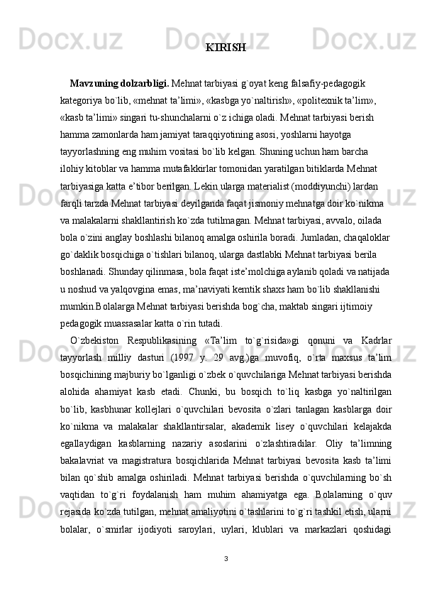 KIRISH
Mavzuning dolzarbligi.  Mehnat tarbiyasi g`oyat keng falsafiy-pedagogik 
kategoriya bo`lib, «mehnat ta’limi», «kasbga yo`naltirish», «politexnik ta’lim», 
«kasb ta’limi» singari tu-shunchalarni o`z ichiga oladi. Mehnat tarbiyasi berish 
hamma zamonlarda ham jamiyat taraqqiyotining asosi, yoshlarni hayotga 
tayyorlashning eng muhim vositasi bo`lib kelgan.  Shuning uchun ham barcha 
ilohiy kitoblar va hamma mutafakkirlar tomonidan yaratilgan bitiklarda Mehnat 
tarbiyasiga katta e’tibor berilgan. Lekin ularga materialist (moddiyunchi) lardan 
farqli tarzda Mehnat tarbiyasi deyilganda faqat jismoniy mehnatga doir ko`nikma 
va malakalarni shakllantirish ko`zda tutilmagan. Mehnat tarbiyasi, avvalo, oilada 
bola o`zini anglay boshlashi bilanoq amalga oshirila boradi. Jumladan, chaqaloklar
go`daklik bosqichiga o`tishlari bilanoq, ularga dastlabki Mehnat tarbiyasi berila 
boshlanadi. Shunday qilinmasa, bola faqat iste’molchiga aylanib qoladi va natijada
u noshud va yalqovgina emas, ma’naviyati kemtik shaxs ham bo`lib shakllanishi 
mumkin.Bolalarga Mehnat tarbiyasi berishda bog`cha, maktab singari ijtimoiy 
pedagogik muassasalar katta o`rin tutadi. 
O`zbekiston   Respublikasining   «Ta’lim   to`g`risida»gi   qonuni   va   Kadrlar
tayyorlash   milliy   dasturi   (1997   y.   29   avg.)ga   muvofiq,   o`rta   maxsus   ta’lim
bosqichining majburiy bo`lganligi o`zbek o`quvchilariga Mehnat tarbiyasi berishda
alohida   ahamiyat   kasb   etadi.   Chunki,   bu   bosqich   to`liq   kasbga   yo`naltirilgan
bo`lib,   kasbhunar   kollejlari   o`quvchilari   bevosita   o`zlari   tanlagan   kasblarga   doir
ko`nikma   va   malakalar   shakllantirsalar,   akademik   lisey   o`quvchilari   kelajakda
egallaydigan   kasblarning   nazariy   asoslarini   o`zlashtiradilar.   Oliy   ta’limning
bakalavriat   va   magistratura   bosqichlarida   Mehnat   tarbiyasi   bevosita   kasb   ta’limi
bilan   qo`shib   amalga   oshiriladi.   Mehnat   tarbiyasi   berishda   o`quvchilarning   bo`sh
vaqtidan   to`g`ri   foydalanish   ham   muhim   ahamiyatga   ega.   Bolalarning   o`quv
rejasida ko`zda tutilgan, mehnat amaliyotini o`tashlarini to`g`ri tashkil etish, ularni
bolalar,   o`smirlar   ijodiyoti   saroylari,   uylari,   klublari   va   markazlari   qoshidagi
3