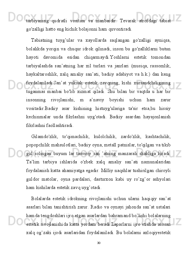 tarbiyaning   qudratli   vositasi   va   manbaidir.   Tevarak   atrofdagi   tabiat
go'zalligi hatto eng kichik bolajonni ham quvontiradi. 
Tabiatning   tuyg‘ular   va   xayollarda   saqlangan   go'zalligi   ayniqsa,
bolalikda  yorqin va chuqur idrok qilinadi,  inson bu go'zalliklarni  butun
hayoti   davomida   esidan   chiqarmaydi.Yoshlarni   estetik   tomondan
tarbiyalashda   san’atning   har   xil   turlari   va   janrlari   (musiqa,   rassomlik,
haykaltaroshlik,   xalq   amaliy   san’ati,   badiiy   adabiyot   va   h.k.)   dan   keng
foydalaniladi.San’at   yuksak   estetik   zavqning,   kishi   xursandchiligining
tuganmas   manbai   bo'lib   xizmat   qiladi.   Shu   bilan   bir   vaqtda   u   har   bir
insonning   rivojlanishi,   m   a’naviy   boyishi   uchun   ham   zarur
vositadir.Badiiy   asar   kishining   histuyg'ulariga   ta'sir   etsa,bu   hissiy
kechinmalar   unda   fikrlashni   uyg'otadi.   Badiiy   asardan   hayajonlanish
fikrlashni faollashtiradi. 
Gilamdo'zlik,   to'qimachilik,   kulolchilik,   zardo'zlik,   kashtachilik,
popopchilik mahsulotlari, badiiy oyna, metall patnislar, to'qilgan va tikib
gul   solingan   buyum   lar   tasviriy   san   ’atning   manzarali   shakliga   kiradi.
Ta’lim   tarbiya   ishlarida   o'zbek   xalq   amaliy   san’ati   namunalaridan
foydalanish katta ahamiyatga egadir. Milliy naqshlar tushirilgan chiroyli
guldor   matolar,   oyna   pardalari,   dasturxon   kabi   uy   ro‘zg‘or   ashyolari
ham kishilarda estetik zavq uyg‘otadi.
Bolalarda   estetik   idrokning   rivojlanishi   uchun   ularni   haqiqiy   san’at
asarlari bilan tanishtirish zarur. Radio va oynayi jahonda san’at ustalari
hamda tengdoshlari ijro etgan asarlardan bahramand bo’lishi bolalarning
estetik rivojlanishida katta yordam beradi.Laparlarni ijro etishda asosan
xalq og‘zaki ijodi  asarlaridan  foydalaniladi.  Bu bolalarni  axloqiyestetik
30