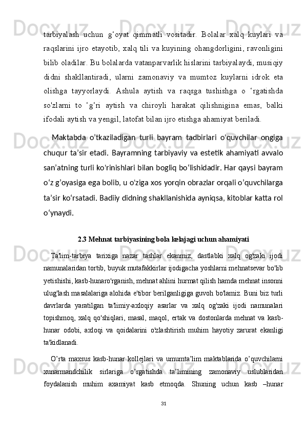 tarbiyalash   uchun   g‘oyat   qimmatli   vositadir.   Bolalar   xalq   kuylari   va
raqslarini  ijro etayotib,  xalq tili  va kuyining  ohangdorligini,  ravonligini
bilib oladilar. Bu bolalarda vatanparvarlik hislarini tarbiyalaydi, musiqiy
didni   shakllantiradi,   ularni   zamonaviy   va   mumtoz   kuylarni   idrok   eta
olishga   tayyorlaydi.   Ashula   aytish   va   raqsga   tushishga   o   ‘rgatishda
so'zlarni   to   ‘g‘ri   aytish   va   chiroyli   harakat   qilishnigina   emas,   balki
ifodali aytish va yengil, latofat bilan ijro etishga ahamiyat beriladi.  
Maktabda   o’tkaziladigan   turli   bayram   tadbirlari   o'quvchilar   ongiga
chuqur   ta’sir   etadi.   Bayramning   tarbiyaviy   va   estetik   ahamiyati   avvalo
san’atning turli ko'rinishlari bilan bogliq bo‘lishidadir. Har qaysi bayram
o‘z g’oyasiga ega bolib, u o'ziga xos yorqin obrazlar orqali o’quvchilarga
ta’sir ko‘rsatadi. Badiiy didning shakllanishida ayniqsa, kitoblar katta rol
o‘ynaydi.
2.3  Mehnat tarbiyasining bola kelajagi uchun ahamiyati
Ta'lim-tarbiya   tarixiga   nazar   tashlar   ekanmiz,   dastlabki   xalq   og'zaki   ijodi
namunalaridan tortib, buyuk mutafakkirlar ijodigacha yoshlarni mehnatsevar bo'lib
yetishishi, kasb-hunaro'rganish, mehnat ahlini hurmat qilish hamda mehnat insonni
ulug'lash masalalariga alohida e'tibor berilganligiga guvoh bo'lamiz. Buni biz turli
davrlarda   yaratilgan   ta'limiy-axloqiy   asarlar   va   xalq   og'zaki   ijodi   namunalari
topishmoq,   xalq   qo'shiqlari,   masal,   maqol,   ertak   va   dostonlarda   mehnat   va   kasb-
hunar   odobi,   axloqi   va   qoidalarini   o'zlashtirish   muhim   hayotiy   zarurat   ekanligi
ta'kidlanadi.
O’rta   maxsus   kasb-hunar   kollejlari   va   umumta’lim   maktablarida   o’quvchilarni
xunarmandchilik   sirlariga   o’rgatishda   ta’limining   zamonaviy   uslublaridan
foydalanish   muhim   axamiyat   kasb   etmoqda.   Shuning   uchun   kasb   –hunar
31 