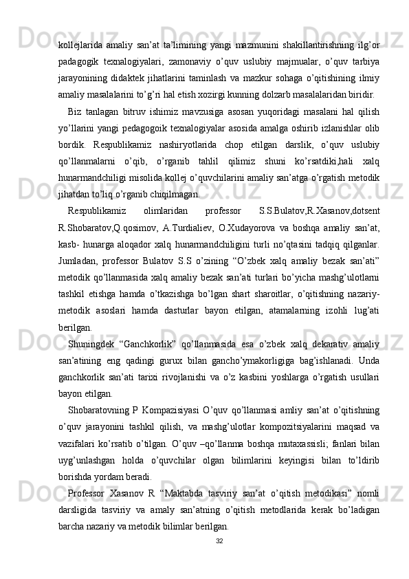 kollejlarida   amaliy   san’at   ta’limining   yangi   mazmunini   shakillantirishning   ilg’or
padagogik   texnalogiyalari,   zamonaviy   o’quv   uslubiy   majmualar,   o’quv   tarbiya
jarayonining   didaktek   jihatlarini   taminlash   va   mazkur   sohaga   o’qitishining   ilmiy
amaliy masalalarini to’g’ri hal etish xozirgi kunning dolzarb masalalaridan biridir.
Biz   tanlagan   bitruv   ishimiz   mavzusiga   asosan   yuqoridagi   masalani   hal   qilish
yo’llarini yangi pedagogoik texnalogiyalar  asosida  amalga oshirib izlanishlar olib
bordik.   Respublikamiz   nashiryotlarida   chop   etilgan   darslik,   o’quv   uslubiy
qo’llanmalarni   o’qib,   o’rganib   tahlil   qilimiz   shuni   ko’rsatdiki,hali   xalq
hunarmandchiligi misolida kollej o’quvchilarini amaliy san’atga o’rgatish metodik
jihatdan to’liq o’rganib chiqilmagan.
Respublikamiz   olimlaridan   professor   S.S.Bulatov,R.Xasanov,dotsent
R.Shobaratov,Q.qosimov,   A.Turdialiev,   O.Xudayorova   va   boshqa   amaliy   san’at,
kasb-   hunarga   aloqador   xalq   hunarmandchiligini   turli   no’qtasini   tadqiq   qilganlar.
Jumladan,   professor   Bulatov   S.S   o’zining   “O’zbek   xalq   amaliy   bezak   san’ati”
metodik qo’llanmasida xalq amaliy bezak san’ati turlari bo’yicha mashg’ulotlarni
tashkil   etishga   hamda   o’tkazishga   bo’lgan   shart   sharoitlar,   o’qitishning   nazariy-
metodik   asoslari   hamda   dasturlar   bayon   etilgan,   atamalarning   izohli   lug’ati
berilgan.
Shuningdek   “Ganchkorlik”   qo’llanmasida   esa   o’zbek   xalq   dekarativ   amaliy
san’atining   eng   qadingi   gurux   bilan   gancho’ymakorligiga   bag’ishlanadi.   Unda
ganchkorlik   san’ati   tarixi   rivojlanishi   va   o’z   kasbini   yoshlarga   o’rgatish   usullari
bayon etilgan.
Shobaratovning   P   Kompazisiyasi   O’quv   qo’llanmasi   amliy   san’at   o’qitishning
o’quv   jarayonini   tashkil   qilish,   va   mashg’ulotlar   kompozitsiyalarini   maqsad   va
vazifalari   ko’rsatib   o’tilgan.   O’quv   –qo’llanma   boshqa   mutaxassisli;   fanlari   bilan
uyg’unlashgan   holda   o’quvchilar   olgan   bilimlarini   keyingisi   bilan   to’ldirib
borishda yordam beradi.
Professor   Xasanov   R   “Maktabda   tasviriy   san’at   o’qitish   metodikasi”   nomli
darsligida   tasviriy   va   amaly   san’atning   o’qitish   metodlarida   kerak   bo’ladigan
barcha nazariy va metodik bilimlar berilgan.
32 