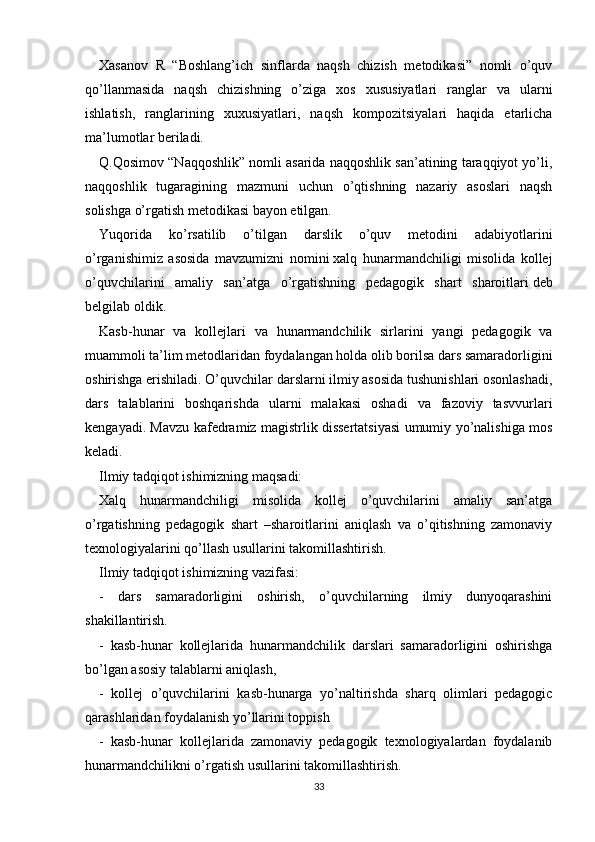 Xasanov   R   “Boshlang’ich   sinflarda   naqsh   chizish   metodikasi”   nomli   o’quv
qo’llanmasida   naqsh   chizishning   o’ziga   xos   xususiyatlari   ranglar   va   ularni
ishlatish,   ranglarining   xuxusiyatlari,   naqsh   kompozitsiyalari   haqida   etarlicha
ma’lumotlar beriladi.
Q.Qosimov “Naqqoshlik” nomli asarida naqqoshlik san’atining taraqqiyot yo’li,
naqqoshlik   tugaragining   mazmuni   uchun   o’qtishning   nazariy   asoslari   naqsh
solishga o’rgatish metodikasi bayon etilgan.
Yuqorida   ko’rsatilib   o’tilgan   darslik   o’quv   metodini   adabiyotlarini
o’rganishimiz   asosida   mavzumizni   nomini   xalq   hunarmandchiligi   misolida   kollej
o’quvchilarini   amaliy   san’atga   o’rgatishning   pedagogik   shart   sharoitlari   deb
belgilab oldik.
Kasb-hunar   va   kollejlari   va   hunarmandchilik   sirlarini   yangi   pedagogik   va
muammoli ta’lim metodlaridan foydalangan holda olib borilsa dars samaradorligini
oshirishga erishiladi. O’quvchilar darslarni ilmiy asosida tushunishlari osonlashadi,
dars   talablarini   boshqarishda   ularni   malakasi   oshadi   va   fazoviy   tasvvurlari
kengayadi. Mavzu kafedramiz magistrlik dissertatsiyasi umumiy yo’nalishiga mos
keladi.
Ilmiy tadqiqot ishimizning maqsadi:
Xalq   hunarmandchiligi   misolida   kollej   o’quvchilarini   amaliy   san’atga
o’rgatishning   pedagogik   shart   –sharoitlarini   aniqlash   va   o’qitishning   zamonaviy
texnologiyalarini qo’llash usullarini takomillashtirish.
Ilmiy tadqiqot ishimizning vazifasi:
-   dars   samaradorligini   oshirish,   o’quvchilarning   ilmiy   dunyoqarashini
shakillantirish.
-   kasb-hunar   kollejlarida   hunarmandchilik   darslari   samaradorligini   oshirishga
bo’lgan asosiy talablarni aniqlash,
-   kollej   o’quvchilarini   kasb-hunarga   yo’naltirishda   sharq   olimlari   pedagogic
qarashlaridan foydalanish yo’llarini toppish
-   kasb-hunar   kollejlarida   zamonaviy   pedagogik   texnologiyalardan   foydalanib
hunarmandchilikni o’rgatish usullarini takomillashtirish.
33 