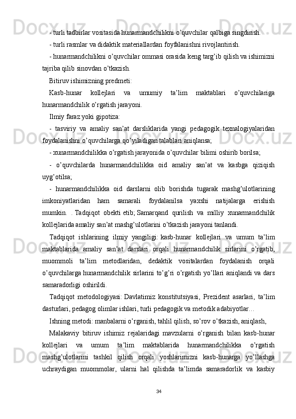 - turli tadbirlar vositasida hunarmandchilikni o’quvchilar qalbiga singdirish.
- turli rasmlar va didaktik materiallardan foyfalanishni rivojlantirish.
- hunarmandchilikni o’quvchilar ommasi orasida keng targ’ib qilish va ishimizni
tajriba qilib sinovdan o’tkazish.
Bitiruv ishimizning predmeti:
Kasb-hunar   kollejlari   va   umumiy   ta’lim   maktablari   o’quvchilariga
hunarmandchilik o’rgatish jarayoni.
Ilmiy faraz yoki gipotiza:
-   tasviriy   va   amaliy   san’at   darsliklarida   yangi   pedagogik   texnalogiyalaridan
foydalanishni o’quvchilarga qo’yiladigan talablari aniqlansa;
- xunarmandchilikka o’rgatish jarayonida o’quvchilar bilimi oshirib borilsa;
-   o’quvchilarda   hunarmandchilikka   oid   amaliy   san’at   va   kasbga   qiziqish
uyg’otilsa;
-   hunarmandchilikka   oid   darslarni   olib   borishda   tugarak   mashg’ulotlarining
imkoniyatlaridan   ham   samarali   foydalanilsa   yaxshi   natijalarga   erishish
mumkin.   .   Tadqiqot   obekti   etib;   Samarqand   qurilish   va   milliy   xunarmandchilik
kollejlarida amaliy san’at mashg’ulotlarini o’tkazish jarayoni tanlandi.
Tadqiqot   ishlarining   ilmiy   yangiligi:   kasb-hunar   kollejlari   va   umum   ta’lim
maktablarida   amaliy   san’at   darslari   orqali   hunarmandchilik   sirlarini   o’rgatib,
muommoli   ta’lim   metodlaridan,   dedaktik   vositalardan   foydalanish   orqali
o’quvchilarga hunarmandchilik sirlarini to’g’ri o’rgatish yo’llari aniqlandi va dars
samaradorligi oshirildi.
Tadqiqot   metodologiyasi:   Davlatimiz   konstitutsiyasi,   Prezident   asarlari,   ta’lim
dasturlari, pedagog olimlar ishlari, turli pedagogik va metodik adabiyotlar…
Ishning metodi:   manbalarni o’rganish, tahlil qilish, so’rov o’tkazish, aniqlash,
Malakaviy   bitiruv   ishimiz   rejalaridagi   mavzularni   o’rganish   bilan   kasb-hunar
kollejlari   va   umum   ta’lim   maktablarida   hunarmandchilikka   o’rgatish
mashg’ulotlarini   tashkil   qilish   orqali   yoshlarimizni   kasb-hunarga   yo’llashga
uchraydigan   muommolar,   ularni   hal   qilishda   ta’limda   samaradorlik   va   kasbiy
34 