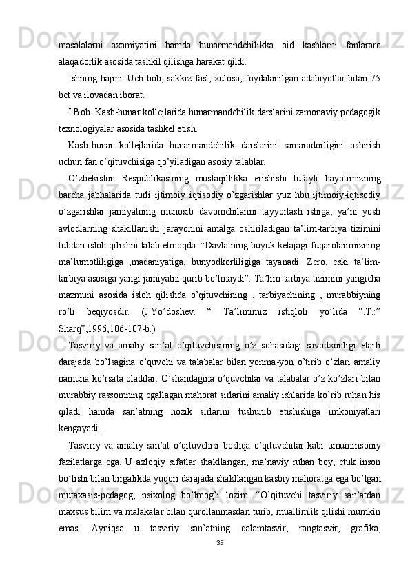 masalalarni   axamiyatini   hamda   hunarmandchilikka   oid   kasblarni   fanlararo
alaqadorlik asosida tashkil qilishga harakat qildi.
Ishning hajmi:   Uch bob, sakkiz fasl, xulosa, foydalanilgan adabiyotlar bilan 75
bet va ilovadan iborat.
I Bob. Kasb-hunar kollejlarida hunarmandchilik darslarini zamonaviy pedagogik
texnologiyalar asosida tashkel etish.
Kasb-hunar   kollejlarida   hunarmandchilik   darslarini   samaradorligini   oshirish
uchun fan o’qituvchisiga qo’yiladigan asosiy talablar.
O’zbekiston   Respublikasining   mustaqillikka   erishishi   tufayli   hayotimizning
barcha   jabhalarida   turli   ijtimoiy   iqtisodiy   o’zgarishlar   yuz   hbu   ijtimoiy-iqtisodiy
o’zgarishlar   jamiyatning   munosib   davomchilarini   tayyorlash   ishiga,   ya’ni   yosh
avlodlarning   shakillanishi   jarayonini   amalga   oshiriladigan   ta’lim-tarbiya   tizimini
tubdan isloh qilishni talab etmoqda. “Davlatning buyuk kelajagi fuqarolarimizning
ma’lumotliligiga   ,madaniyatiga,   bunyodkorliligiga   tayanadi.   Zero,   eski   ta’lim-
tarbiya asosiga yangi jamiyatni qurib bo’lmaydi”. Ta’lim-tarbiya tizimini yangicha
mazmuni   asosida   isloh   qilishda   o’qituvchining   ,   tarbiyachining   ,   murabbiyning
ro’li   beqiyosdir.   (J.Yo’doshev.   “   Ta’limimiz   istiqloli   yo’lida   “.T.:”
Sharq”,1996,106-107-b.).
Tasviriy   va   amaliy   san’at   o’qituvchisining   o’z   sohasidagi   savodxonligi   etarli
darajada   bo’lsagina   o’quvchi   va   talabalar   bilan   yonma-yon   o’tirib   o’zlari   amaliy
namuna ko’rsata oladilar. O’shandagina o’quvchilar va talabalar o’z ko’zlari bilan
murabbiy rassomning egallagan mahorat sirlarini amaliy ishlarida ko’rib ruhan his
qiladi   hamda   san’atning   nozik   sirlarini   tushunib   etishishiga   imkoniyatlari
kengayadi.
Tasviriy   va   amaliy   san’at   o’qituvchisi   boshqa   o’qituvchilar   kabi   umuminsoniy
fazilatlarga   ega.   U   axloqiy   sifatlar   shakllangan,   ma’naviy   ruhan   boy,   etuk   inson
bo’lishi bilan birgalikda yuqori darajada shakllangan kasbiy mahoratga ega bo’lgan
mutaxasis-pedagog,   psixolog   bo’lmog’i   lozim.   “O’qituvchi   tasviriy   san’atdan
maxsus bilim va malakalar bilan qurollanmasdan turib, muallimlik qilishi mumkin
emas.   Ayniqsa   u   tasviriy   san’atning   qalamtasvir,   rangtasvir,   grafika,
35 