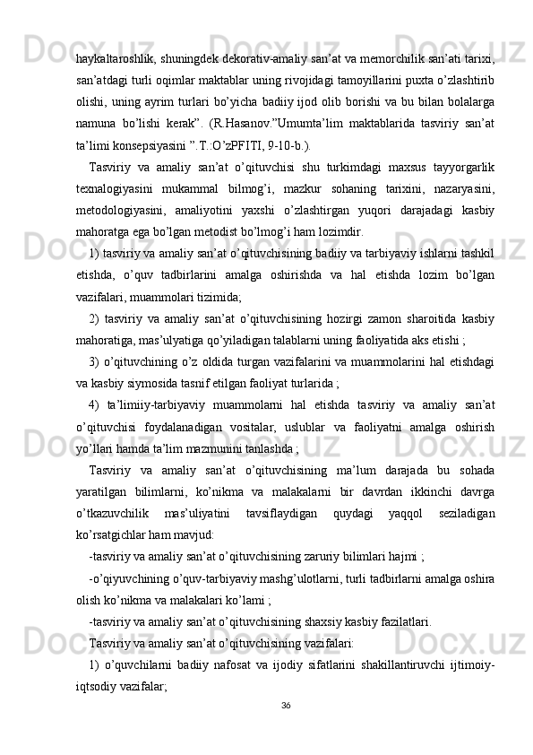 haykaltaroshlik, shuningdek dekorativ-amaliy san’at va memorchilik san’ati tarixi,
san’atdagi turli oqimlar maktablar uning rivojidagi tamoyillarini puxta o’zlashtirib
olishi,   uning   ayrim   turlari   bo’yicha   badiiy  ijod   olib  borishi   va  bu   bilan  bolalarga
namuna   bo’lishi   kerak”.   (R.Hasanov.”Umumta’lim   maktablarida   tasviriy   san’at
ta’limi konsepsiyasini ”.T.:O’zPFITI, 9-10-b.).
Tasviriy   va   amaliy   san’at   o’qituvchisi   shu   turkimdagi   maxsus   tayyorgarlik
texnalogiyasini   mukammal   bilmog’i,   mazkur   sohaning   tarixini,   nazaryasini,
metodologiyasini,   amaliyotini   yaxshi   o’zlashtirgan   yuqori   darajadagi   kasbiy
mahoratga ega bo’lgan metodist bo’lmog’i ham lozimdir.
1) tasviriy va amaliy san’at o’qituvchisining badiiy va tarbiyaviy ishlarni tashkil
etishda,   o’quv   tadbirlarini   amalga   oshirishda   va   hal   etishda   lozim   bo’lgan
vazifalari, muammolari tizimida;
2)   tasviriy   va   amaliy   san’at   o’qituvchisining   hozirgi   zamon   sharoitida   kasbiy
mahoratiga, mas’ulyatiga qo’yiladigan talablarni uning faoliyatida aks etishi ;
3)  o’qituvchining o’z oldida turgan vazifalarini  va muammolarini hal  etishdagi
va kasbiy siymosida tasnif etilgan faoliyat turlarida ;
4)   ta’limiiy-tarbiyaviy   muammolarni   hal   etishda   tasviriy   va   amaliy   san’at
o’qituvchisi   foydalanadigan   vositalar,   uslublar   va   faoliyatni   amalga   oshirish
yo’llari hamda ta’lim mazmunini tanlashda ;
Tasviriy   va   amaliy   san’at   o’qituvchisining   ma’lum   darajada   bu   sohada
yaratilgan   bilimlarni,   ko’nikma   va   malakalarni   bir   davrdan   ikkinchi   davrga
o’tkazuvchilik   mas’uliyatini   tavsiflaydigan   quydagi   yaqqol   seziladigan
ko’rsatgichlar ham mavjud:
-tasviriy va amaliy san’at o’qituvchisining zaruriy bilimlari hajmi ;
-o’qiyuvchining o’quv-tarbiyaviy mashg’ulotlarni, turli tadbirlarni amalga oshira
olish ko’nikma va malakalari ko’lami ;
-tasviriy va amaliy san’at o’qituvchisining shaxsiy kasbiy fazilatlari.
Tasviriy va amaliy san’at o’qituvchisining vazifalari:
1)   o’quvchilarni   badiiy   nafosat   va   ijodiy   sifatlarini   shakillantiruvchi   ijtimoiy-
iqtsodiy vazifalar;
36 