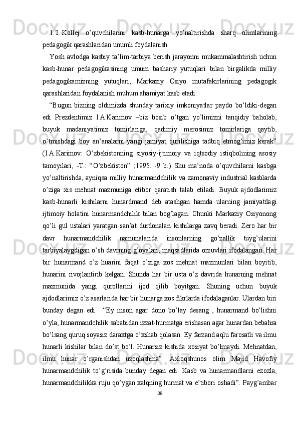 1.2.   Kollej   o’quvchilarini   kasb-hunarga   yo’naltirishda   sharq   olimlarining
pedagogik qarashlaridan unumli foydalanish.
Yosh avlodga  kasbiy ta’lim-tarbiya berish jarayonni  mukammalashtirish uchun
kasb-hunar   pedagogikasining   umum   bashariy   yutuqlari   bilan   birgalikda   milliy
pedagogikamizning   yutuqlari,   Markaziy   Osiyo   mutafakirlarining   pedagogik
qarashlaridan foydalanish muhum ahamiyat kasb etadi.
“Bugun   bizning   oldimizda   shunday   tarixiy   imkoniyatlar   paydo   bo’ldiki-degan
edi   Prezdentimiz   I.A.Karimov   –biz   bosib   o’tgan   yo’limizni   tanqidiy   baholab,
buyuk   madaniyatimiz   tomirlariga,   qadimiy   merosimiz   tomirlariga   qaytib,
o’tmishdagi   boy   an’analarni   yangi   jamiyat   qurilishiga   tadbiq   etmog’imiz   kerak”
(I.A.Karimov:   O’zbekistonning   siyosiy-ijtimoiy   va   iqtsodiy   istiqbolining   asosiy
tamoyilari,   -T.:   “O’zbekiston”   ;1995.   -9   b.)   Shu   ma’noda   o’quvchilarni   kasbga
yo’naltirishda, ayniqsa milliy hunarmandchilik va zamonaviy industrial kasblarda
o’ziga   xis   mehnat   mazmuniga   etibor   qaratish   talab   etiladi.   Buyuk   ajdodlarimiz
kasb-hunarli   kishilarni   hunardmand   deb   atashgan   hamda   ularning   jamiyatdagi
ijtimoiy   holatini   hunarmandchilik   bilan   bog’lagan.   Chunki   Markaziy   Osiyonong
qo’li   gul   ustalari   yaratgan   san’at   durdonalari   kishilarga   zavq   beradi.   Zero   har   bir
davr   hunarmandchilik   namunalarida   insonlarning   go’zallik   tuyg’ularini
tarbiyalaygdigan o’sh davrning g’oyalari, maqsadlarida orzuvlari ifodalangan. Har
bir   hunarmand   o’z   huarini   faqat   o’ziga   xos   mehnat   mazmunlari   bilan   boyitib,
hunarini   rivojlantirib   kelgan.   Shunda   har   bir   usta   o’z   davrida   hunarning   mehnat
mazmunida   yangi   qurollarini   ijod   qilib   boyitgan.   Shuning   uchun   buyuk
ajdodlarimiz o’z asarlarida har bir hunarga xos fikrlarda ifodalaganlar. Ulardan biri
bunday   degan   edi   :   “Ey   inson   agar   dono   bo’lay   desang   ,   hunarmand   bo’lishni
o’yla, hunarmandchilik sababidan izzat-hurmatga erishasan agar hunardan bebahra
bo’lsang quruq soyasiz daraxtga o’xshab qolasan. Ey farzand aqlu farosatli va ilmu
hunarli  kishilar  bilan  do’st  bo’l.  Hunarsiz  kishida   xosiyat  bo’lmaydi.  Mehnatdan,
ilmu   hunar   o’rganishdan   uzoqlashma”.   Axloqshunos   olim   Majid   Havofiy
hunarmandchilik   to’g’risida   bunday   degan   edi:   Kasb   va   hunarmandlarni   ezozla,
hunarmandchilikka ruju qo’ygan xalqning hurmat va e’tibori oshadi”. Payg’ambar
38 