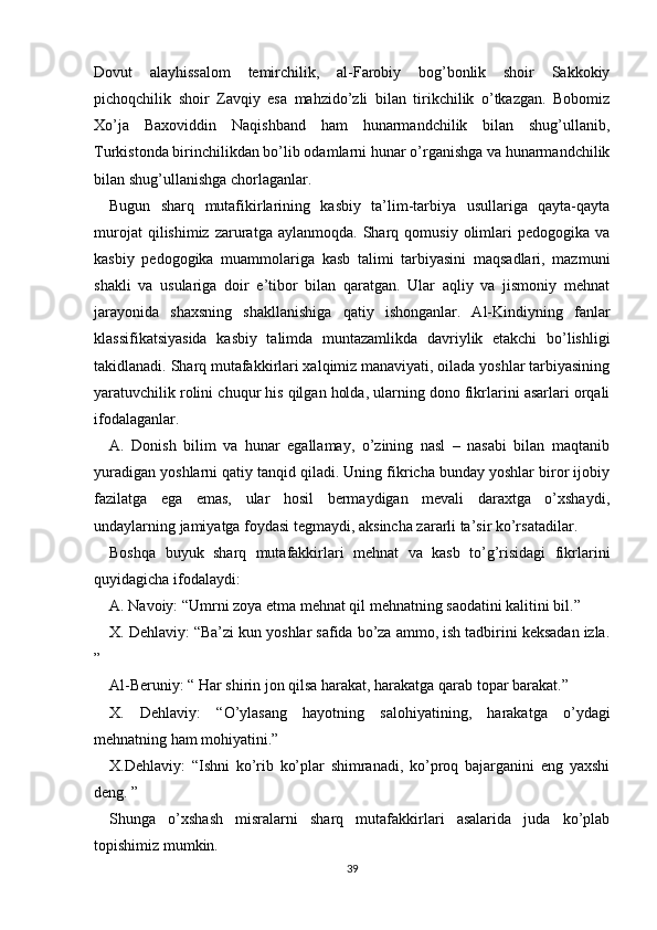 Dovut   alayhissalom   temirchilik,   al-Farobiy   bog’bonlik   shoir   Sakkokiy
pichoqchilik   shoir   Zavqiy   esa   mahzido’zli   bilan   tirikchilik   o’tkazgan.   Bobomiz
Xo’ja   Baxoviddin   Naqishband   ham   hunarmandchilik   bilan   shug’ullanib,
Turkistonda birinchilikdan bo’lib odamlarni hunar o’rganishga va hunarmandchilik
bilan shug’ullanishga chorlaganlar.
Bugun   sharq   mutafikirlarining   kasbiy   ta’lim-tarbiya   usullariga   qayta-qayta
murojat   qilishimiz  zaruratga   aylanmoqda.   Sharq   qomusiy  olimlari   pedogogika   va
kasbiy   pedogogika   muammolariga   kasb   talimi   tarbiyasini   maqsadlari,   mazmuni
shakli   va   usulariga   doir   e’tibor   bilan   qaratgan.   Ular   aqliy   va   jismoniy   mehnat
jarayonida   shaxsning   shakllanishiga   qatiy   ishonganlar.   Al-Kindiyning   fanlar
klassifikatsiyasida   kasbiy   talimda   muntazamlikda   davriylik   etakchi   bo’lishligi
takidlanadi. Sharq mutafakkirlari xalqimiz manaviyati, oilada yoshlar tarbiyasining
yaratuvchilik rolini chuqur his qilgan holda, ularning dono fikrlarini asarlari orqali
ifodalaganlar.
A.   Donish   bilim   va   hunar   egallamay,   o’zining   nasl   –   nasabi   bilan   maqtanib
yuradigan yoshlarni qatiy tanqid qiladi. Uning fikricha bunday yoshlar biror ijobiy
fazilatga   ega   emas,   ular   hosil   bermaydigan   mevali   daraxtga   o’xshaydi,
undaylarning jamiyatga foydasi tegmaydi, aksincha zararli ta’sir ko’rsatadilar.
Boshqa   buyuk   sharq   mutafakkirlari   mehnat   va   kasb   to’g’risidagi   fikrlarini
quyidagicha ifodalaydi:
A. Navoiy: “Umrni zoya etma mehnat qil mehnatning saodatini kalitini bil.”
X. Dehlaviy: “Ba’zi kun yoshlar safida bo’za ammo, ish tadbirini keksadan izla.
”
Al-Beruniy: “ Har shirin jon qilsa harakat, harakatga qarab topar barakat.”
X.   Dehlaviy:   “O’ylasang   hayotning   salohiyatining,   harakatga   o’ydagi
mehnatning ham mohiyatini.”
X.Dehlaviy:   “Ishni   ko’rib   ko’plar   shimranadi,   ko’proq   bajarganini   eng   yaxshi
deng. ”
Shunga   o’xshash   misralarni   sharq   mutafakkirlari   asalarida   juda   ko’plab
topishimiz mumkin.
39 