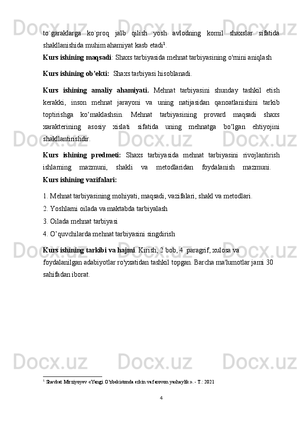 to`garaklarga   ko`proq   jalb   qilish   yosh   avlodning   komil   shaxslar   sifatida
shakllanishida muhim ahamiyat kasb etadi 1
.
Kurs ishining maqsadi : Shaxs tarbiyasida mehnat tarbiyasining o'rnini aniqlash
Kurs ishining ob’ekti:   Shaxs tarbiyasi  hisoblanadi.
Kurs   ishining   amaliy   ahamiyati.   Mehnat   tarbiyasini   shunday   tashkil   etish
kerakki,   inson   mehnat   jarayoni   va   uning   natijasidan   qanoatlanishini   tarkib
toptirishga   ko‘maklashsin.   Mehnat   tarbiyasining   provard   maqsadi   shaxs
xarakterining   asosiy   xislati   sifatida   uning   mehnatga   bo‘lgan   ehtiyojini
shakllantirishdir.
Kurs   ishining   predmeti:   Shaxs   tarbiyasida   mehnat   tarbiyasini   rivojlantirish
ishlarning   mazmuni,   shakli   va   metodlaridan   foydalanish   mazmuni.  
Kurs ishining vazifalari: 
1. Mehnat tarbiyasining mohiyati, maqsadi, vazifalari, shakl va metodlari.
2. Yoshlarni oilada va maktabda tarbiyalash
3. Oilada mehnat tarbiyasi
4. O’quvchilarda mehnat tarbiyasini singdirish  
Kurs ishining tarkibi va hajmi . Kirish, 2 bob, 4  paragrif, xulosa va 
foydalanilgan adabiyotlar ro'yxatidan tashkil topgan. Barcha ma'lumotlar jami 30 
sahifadan iborat.   
  
1
  Shavkat Mirziyoyev  « Yangi O’zbekistonda erkin va farovon yashaylik ». - T.: 2021
4