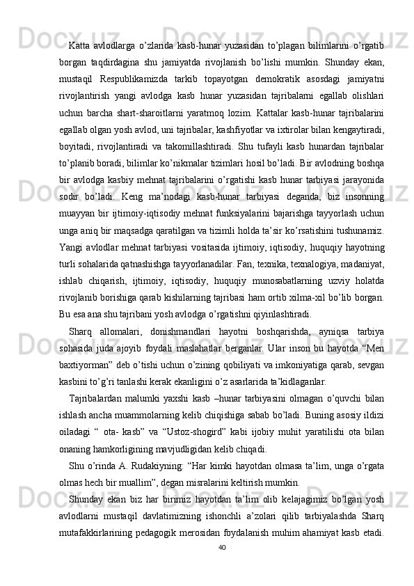 Katta   avlodlarga   o’zlarida   kasb-hunar   yuzasidan   to’plagan   bilimlarini   o’rgatib
borgan   taqdirdagina   shu   jamiyatda   rivojlanish   bo’lishi   mumkin.   Shunday   ekan,
mustaqil   Respublikamizda   tarkib   topayotgan   demokratik   asosdagi   jamiyatni
rivojlantirish   yangi   avlodga   kasb   hunar   yuzasidan   tajribalarni   egallab   olishlari
uchun   barcha   shart-sharoitlarni   yaratmoq   lozim.   Kattalar   kasb-hunar   tajribalarini
egallab olgan yosh avlod, uni tajribalar, kashfiyotlar va ixtirolar bilan kengaytiradi,
boyitadi,   rivojlantiradi   va   takomillashtiradi.   Shu   tufayli   kasb   hunardan   tajribalar
to’planib boradi, bilimlar ko’nikmalar tizimlari hosil bo’ladi. Bir avlodning boshqa
bir   avlodga   kasbiy   mehnat   tajribalarini   o’rgatishi   kasb   hunar   tarbiyasi   jarayonida
sodir   bo’ladi.   Keng   ma’nodagi   kasb-hunar   tarbiyasi   deganda,   biz   insonning
muayyan bir ijtimoiy-iqtisodiy mehnat funksiyalarini bajarishga  tayyorlash uchun
unga aniq bir maqsadga qaratilgan va tizimli holda ta’sir ko’rsatishini tushunamiz.
Yangi   avlodlar   mehnat   tarbiyasi  vositasida  ijtimoiy,  iqtisodiy,   huquqiy  hayotning
turli sohalarida qatnashishga tayyorlanadilar. Fan, texnika, texnalogiya, madaniyat,
ishlab   chiqarish,   ijtimoiy,   iqtisodiy,   huquqiy   munosabatlarning   uzviy   holatda
rivojlanib borishiga qarab kishilarning tajribasi ham ortib xilma-xil bo’lib borgan.
Bu esa ana shu tajribani yosh avlodga o’rgatishni qiyinlashtiradi.
Sharq   allomalari,   donishmandlari   hayotni   boshqarishda,   ayniqsa   tarbiya
sohasida   juda   ajoyib   foydali   maslahatlar   berganlar.   Ular   inson   bu   hayotda   “Men
baxtiyorman” deb o’tishi uchun o’zining qobiliyati va imkoniyatiga qarab, sevgan
kasbini to’g’ri tanlashi kerak ekanligini o’z asarlarida ta’kidlaganlar.
Tajribalardan   malumki   yaxshi   kasb   –hunar   tarbiyasini   olmagan   o’quvchi   bilan
ishlash ancha muammolarning kelib chiqishiga sabab bo’ladi. Buning asosiy ildizi
oiladagi   “   ota-   kasb”   va   “Ustoz-shogird”   kabi   ijobiy   muhit   yaratilishi   ota   bilan
onaning hamkorligining mavjudligidan kelib chiqadi.
Shu o’rinda A. Rudakiyning: “Har kimki hayotdan olmasa ta’lim, unga o’rgata
olmas hech bir muallim”, degan misralarini keltirish mumkin.
Shunday   ekan   biz   har   birimiz   hayotdan   ta’lim   olib   kelajagimiz   bo’lgan   yosh
avlodlarni   mustaqil   davlatimizning   ishonchli   a’zolari   qilib   tarbiyalashda   Sharq
mutafakkirlarining pedagogik merosidan foydalanish muhim ahamiyat kasb etadi.
40