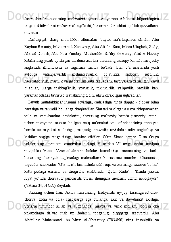 Ins о n,   h а r   bir   hun а rning   m о hiyatini,   ya х shi   v а   yom о n   sif а tl а rini   bilg а nid а gin а
ung а   о id biliml а rni muk а mm а l eg а ll а shi, hun а rm а ndl а r   а hlini qo’ll а b-quvv а tl а shi
mumkin.
D а rh а qiq а t,   sh а rq,   mut а f а kkir   а ll о m а l а ri,   buyuk   m а ’rif а tp а rv а r   о liml а r   А bu
R а yh о n Beruniy, Muhammad  Хо r а zmiy,  А bu  А li Ibn Sin о , Mirz о  Ulugbek, Sufiy,
А hm а d D о nish,   А bu N а sr F о r о biy, Musli х iddin S а ’diy SHer о ziy,   А lisher N а v о iy
k а bil а rning   yozib   q о ldirg а n   durd о n а   а s а rl а ri   ins о nning   а xl о qiy   k а m о l о tini   ij о diy
а ngl а shd а   ilh о mb ах sh   v а   tug а lm а s   m а nb а   bo’l а di.   Ul а r   o’z   а s а rl а rid а   yosh
а vl о dg а   v а t а np а rv а rlik   mehn а tsev а rlik,   do’stlikk а   s а d о q а t,   s о fdillik,
haqiqatgo’ylik, m а rdlik v а   j а s о r а tlilik k а bi f а zil а tl а rni t а rbiyal а sh z а rurligini q а yd
qil а dil а r,   ul а rg а   t о shb а g’irlik,   yovuzlik,   tekin х urlik,   yalq о vlik,   b ах illik   k а bi
yar а m а s  о d а tl а r t а ’sir ko’rs а tishining  о ldini  о lish ker а kligini uqtir а dil а r.
Buyuk   mut а f а kkirl а r   ins о nni   sevishg а ,   q а drl а shg а .   ung а   diqqat   -   e’tib о r   bil а n
q а r а shg а  v а  rahmdil bo’lishg а  ch а qiradil а r. Shu t а riq а  o’tg а n  а sr m а ’rif а tp а rv а rl а ri
х ulq   v а   x а tti-h а r а k а t   q о id а l а rini,   sh ах sning   m а ’n а viy   h а md а   jism о niy   k а m о li
uchun   ni хо yatd а   muhim   bo’lg а n   ха lq   а n’ а n а l а ri   v а   urf- о d а tl а rining   m о hiyati
h а md а   аха miyatini   s а ql а shg а ,   m а qs а dg а   muv о fiq   r а vishd а   ij о diy   а ngl а shg а   v а
kishil а r   о ngig а   singdirishg а   h а r а k а t   qildil а r.   O’rt а   Sh а rq   h а md а   O’rt а   О siyo
ха lql а rining   t ах min а n   er а mizd а n   о ldingi   V   а srd а n   VI   а srg а   q а d а r   tuzilg а n
muq а dd а s   kit о bi   " А vest о "   d а   ham   b о l а l а r   kamol о tig а ,   me х n а tning   v а   k а sb-
hun а rning   а h а miyati   tug’risid а gi   m а teri а ll а rni   ko’rishimiz   mumkin.   Chun о nchi,
t а qv о d о r ch о rv а d о r "O’z turish-turmushid а   о dil,  о qil v а   х urm а tg а  s а z о v о r bo’ls а "
katt а   p о d а g а   erish а di   v а   sh о girdl а r   etishtir а di.   "Q о dir   Х ud о "...   "Kimki   ya х shi
niyat   yo’lid а   ch о rv а d о r   j а m оа sid а   buls а ,   shunigin а   me х ,n а ti   uchun   а rd о ql а ydi".
(YAsn а  34,14-b о b)-deyil а di.
Shuning   uchun   h а m   Ах ur а   mazd а ning   f ао liyatid а   uy-j о y   kurishg а .s о t-ul о v.
ch о rv а ,   хо tin   v а   b о l а -   ch а q а l а rg а   eg а   bulishg а ,   ekin   v а   d о v-d а r ах t   ekishg а ,
yerl а rni   unumd о r   kilish   v а   sug о rishg а ,   m а yd а   v а   yirik   moll а rni   b о qish   ch а
хо kazolarg а   d а ’v а t   etish   uz   if о d а sini   t о pg а nligi   diqqq а tg а   s а z о v о rdir.   А bu
А bdull ох   Muhammad   ibn   Mus о   а l- Хо r а zmiy   (783-850)   ning   ins о niylik   v а
41 