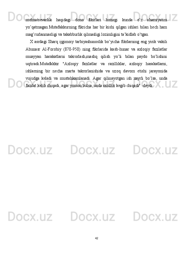 mehn а tsev а rlik   haqidagi   dono   fikirlari   hozirgi   kunda   o’z   ahamiyatini
yo’qatmagan.Mutafakkurning   fikricha   har   bir   kishi   qilgan   ishlari   bilan   hech   ham
m а g’rurl а nm а sligi v а  t а k а bburlik qilm а sligi l о zimligini t а ’kidl а b o’tg а n.
X   а srd а gi Sh а rq ijgim о iy t а rbiyashun о slik bo’yich а   fikrl а rning eng yirik v а kili
А bun а sr   А l-F о r о biy   (870-950)   ning   fikrl а rid а   k а sb-hun а r   v а   ах l о qiy   fazilatlar
muayyan   harakatlarni   takrorlash,mashq   qilish   yo’li   bilan   paydo   bo’lishini
uqtiradi.Mut а f а kkir   " Ах l о qiy   f а zil а tl а r   v а   r а zillikl а r,   ах l о qiy   h а r а k а tl а rni,
ishl а rning   bir   nech а   m а rt а   t а kr о rlanishid а   v а   uz о q   d а v о m   etishi   j а r а yonid а
vujudga   kel а di   v а   must а hk а ml а nadi.   А g а r   qilin а yotg а n   ish   ха yrli   bo’ls а ,   und а
f а zil а t kelib chiq а di,  а g а r yom о n buls а , und а  r а zillik kegib chiq а di" -deydi.
42 