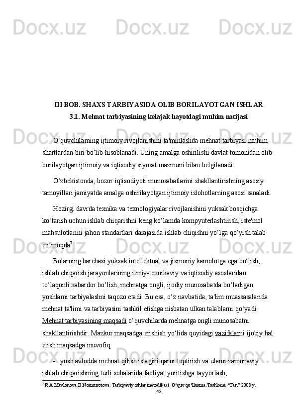 III BOB. SHAXS TARBIYASIDA OLIB BORILAYOTGAN ISHLAR
3.1. Mehnat tarbiyasining kelajak hayotdagi muhim natijasi
O‘quvchilarning ijtimoiy rivojlanishini ta'minlashda mehnat tarbiyasi muhim 
shartlardan biri bo‘lib hisoblanadi. Uning amalga oshirilishi davlat tomonidan olib 
borilayotgan ijtimoiy va iqtisodiy siyosat mazmuni bilan belgilanadi.
O‘zbekistonda, bozor iqtisodiyoti munosabatlarini shakllantirishning asosiy 
tamoyillari jamiyatda amalga oshirilayotgan ijtimoiy islohotlarning asosi sanaladi.
Hozirgi davrda texnika va texnologiyalar rivojlanishini yuksak bosqichga 
ko‘tarish uchun ishlab chiqarishni keng ko‘lamda kompyuterlashtirish, iste'mol 
mahsulotlarini jahon standartlari darajasida ishlab chiqishni yo‘lga qo‘yish talab 
etilmoqda 7
.
Bularning barchasi yuksak intellektual va jismoniy kamolotga ega bo‘lish, 
ishlab chiqarish jarayonlarining ilmiy-texnikaviy va iqtisodiy asoslaridan 
to‘laqonli xabardor bo‘lish, mehnatga ongli, ijodiy munosabatda bo‘ladigan 
yoshlarni tarbiyalashni taqozo etadi. Bu esa, o‘z navbatida, ta'lim muassasalarida 
mehnat ta'limi va tarbiyasini tashkil etishga nisbatan ulkan talablarni qo‘yadi.
Mehnat tarbiyasining maqsadi   o‘quvchilarda mehnatga ongli munosabatni 
shakllantirishdir. Mazkur maqsadga erishish yo‘lida quyidagi   vazifalar ni ijobiy hal 
etish maqsadga muvofiq:
 yosh avlodda mehnat qilish istagini qaror toptirish va ularni zamonaviy 
ishlab chiqarishning turli sohalarida faoliyat yuritishga tayyorlash;
7
  R.A.Mavlonova,B.Normurotova. Tarbiyaviy ishlar metodikasi. O‘quv qo‘llanma.Toshkent. “Fan” 2008 y.
43 