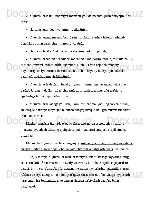  o‘quvchilarda umumjamiyat manfaati yo‘lida mehnat qilish ehtiyojini hosil 
qilish;
 ularning aqliy qobiliyatlarini rivojlantirish;
 o‘quvchilarning mavjud bilimlarini uzluksiz ravishda takomillashtirib 
borishlari uchun zarur shart-sharoitni yaratish;
 ularda mehnat ko‘nikma va malakalarini tarkib toptirish;
 o‘quvchilar faoliyatida yuqori madaniyat, maqsadga intilish, tashkilotchilik, 
mehnat intizomi, tadbirkorlik, tejamkorlik, ishni sifatli bajarish, moddiy 
boyliklarga ehtiyotkorona munosabatda bo‘lish, hayotiy faoliyat yo‘nalishini 
belgilash malakalarini shakllantirish;
 o‘quvchilarda davlat iqtisodiy siyosati mazmuniga tayangan holda ular 
yashab turgan hududlar ishlab chiqarish xususiyatlariga muvofiq kasblarni 
egallashga bo‘lgan qiziqishni oshirish;
 o‘quvchilarni kasbga yo‘llash, ularni mehnat faoliyatining barcha turlari, 
shuningdek, ular yashayotgan hududda ehtiyoj mavjud bo‘lgan mutaxassisliklar 
bilan tanishtirish.
Mazkur vazifalar tizimida o‘quvchilarni mehnatga psixologik va amaliy 
jihatdan tayyorlash ularning qiziqish va qobiliyatlarini aniqlash orqali amalga 
oshiriladi.
Mehnat tarbiyasi o‘quvchilarning aqliy,   ma'naviy-axloqiy, jismoniy va estetik 
tarbiyasi bilan o‘zaro bog‘lik holda yaxlit tizimda amalga oshiriladi . Chunonchi:
1. Aqliy tarbiya o‘quvchilar mehnat tarbiyasi, ularni kasbga tayyorlashning 
asosi sanaladi. Zero, mehnat – nazariy va amaliy bilimlarni egallashga yordam 
beradi, bilim esa o‘z navbatida shaxsni mehnatga tayyorlashni takomillashtiradi. 
Mehnat tarbiyasining samaradorligi o‘quvchilarni mehnat faoliyatiga tayyorlash 
jarayonida har tomonlama rivojlangan shaxsni tarbiyalash vazifasi bilan 
belgilanadi.
44 