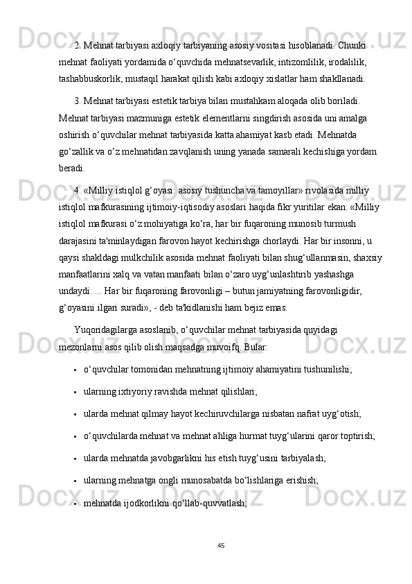 2. Mehnat tarbiyasi axloqiy tarbiyaning asosiy vositasi hisoblanadi. Chunki 
mehnat faoliyati yordamida o‘quvchida mehnatsevarlik, intizomlilik, irodalilik, 
tashabbuskorlik, mustaqil harakat qilish kabi axloqiy xislatlar ham shakllanadi.
3. Mehnat tarbiyasi estetik tarbiya bilan mustahkam aloqada olib boriladi. 
Mehnat tarbiyasi mazmuniga estetik elementlarni singdirish asosida uni amalga 
oshirish o‘quvchilar mehnat tarbiyasida katta ahamiyat kasb etadi. Mehnatda 
go‘zallik va o‘z mehnatidan zavqlanish uning yanada samarali kechishiga yordam 
beradi.
4. «Milliy istiqlol g‘oyasi: asosiy tushuncha va tamoyillar» rivolasida milliy 
istiqlol mafkurasining ijtimoiy-iqtisodiy asoslari haqida fikr yuritilar ekan: «Milliy 
istiqlol mafkurasi o‘z mohiyatiga ko‘ra, har bir fuqaroning munosib turmush 
darajasini ta'minlaydigan farovon hayot kechirishga chorlaydi. Har bir insonni, u 
qaysi shakldagi mulkchilik asosida mehnat faoliyati bilan shug‘ullanmasin, shaxsiy
manfaatlarini xalq va vatan manfaati bilan o‘zaro uyg‘unlashtirib yashashga 
undaydi. ... Har bir fuqaroning farovonligi – butun jamiyatning farovonligidir, 
g‘oyasini ilgari suradi», - deb ta'kidlanishi ham bejiz emas.
Yuqoridagilarga asoslanib, o‘quvchilar mehnat tarbiyasida quyidagi 
mezonlarni asos qilib olish maqsadga muvoifq. Bular:
 o‘quvchilar tomonidan mehnatning ijtimoiy ahamiyatini tushunilishi;
 ularning ixtiyoriy ravishda mehnat qilishlari;
 ularda mehnat qilmay hayot kechiruvchilarga nisbatan nafrat uyg‘otish;
 o‘quvchilarda mehnat va mehnat ahliga hurmat tuyg‘ularini qaror toptirish;
 ularda mehnatda javobgarlikni his etish tuyg‘usini tarbiyalash;
 ularning mehnatga ongli munosabatda bo‘lishlariga erishish;
 mehnatda ijodkorlikni qo‘llab-quvvatlash;
45 