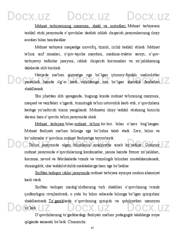 Mehnat   tarbiyasining   mazmuni,   shakl   va   metodlari.   Mehnat   tarbiyasini
tashkil   etish   jarayonida   o‘quvchilar   dastlab   ishlab   chiqarish   jarayonlarining   ilmiy
asoslari bilan tanishadilar.
Mehnat   tarbiyasi   maqsadga   muvofiq,   tizimli,   izchil   tashkil   etiladi.   Mehnat
ta'limi   sinf   xonalari,   o‘quv-tajriba   maydoni,   mashina-traktor   saroyi,   o‘quv-
tarbiyaviy   tadbirlar   jarayoni,   ishlab   chiqarish   korxonalari   va   xo‘jaliklarning
dalalarda olib boriladi.
Natijada   ma'lum   qiymatga   ega   bo‘lgan   ijtimoiy-foydali   mahsulotlar
yaratiladi   hamda   ilg‘or   kasb   sohiblariga   xos   bo‘lgan   shaxslik   fazilatlari
shakllanadi.
Shu   jihatdan   olib   qaraganda,   bugungi   kunda   mehnat   ta'limining   mazmuni,
maqsad va vazifalari o‘zgardi, texnologik ta'lim ustuvorlik kasb etdi, o‘quvchilarni
kasbga   yo‘naltirish   tizimi   yangilandi.   Mehnatni   ilmiy   tashkil   etishning   birinchi
darsini ham o‘quvchi ta'lim jarayonida oladi.
Mehnat   tarbiyasi   bilan   mehnat   ta'limi   bir-biri   bilan   o‘zaro   bog‘langan.
Mehnat   faoliyati   ma'lum   bilimga   ega   bo‘lishni   talab   etadi.   Zero,   bilim   va
ko‘nikmalar o‘quvchini mehnat faoliyatiga tayyorlaydi.
Ta'lim   jarayonida   olgan   bilimlarini   amaliyotda   sinab   ko‘radilar,   Umumiy
mehnat jarayonida o‘quvchilarning kombinatlar, jamoa hamda fermer xo‘jaliklari,
korxona,   zavod   va   fabrikalarda   texnik   va   texnologik   bilimlari   mustahkamlanadi,
shuningdek, ular tashkilotchilik malakalariga ham ega bo‘ladilar.
Sinfdan tashqari ishlar jarayonida   mehnat tarbiyasi ayniqsa muhim ahamiyat
kasb etadi.
Sinfdan   tashqari   mashg‘ulotlarning   turli   shakllari   o‘quvchining   texnik
ijodkorligini   rivojlantiradi,   u   yoki   bu   bilim   sohasida   bilimga   bo‘lgan   qiziqishini
shakllantiradi.   To‘garak larda   o‘quvchining   qiziqish   va   qobiliyatlari   namoyon
bo‘ladi.
O‘quvchilarning   to‘garklardagi   faoliyati   ma'lum   pedagogik   talablarga   rioya
qilganda samarali bo‘ladi. Chunonchi:
47 