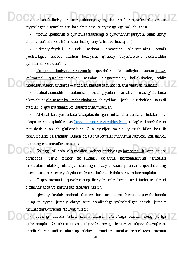  to‘garak faoliyati ijtimoiy ahamiyatga ega bo‘lishi lozim, ya'ni, o‘quvchilar
tayyorlagan buyumlar kishilar uchun amaliy qiymatga ega bo‘lishi zarur;
 texnik   ijodkorlik   o‘quv   muassasasidagi   o‘quv-mehnat   jarayoni   bilan   uzviy
alohada bo‘lishi kerak (maktab, kollej, oliy ta'lim va boshqalar);
 ijtimoiy-foydali,   unumli   mehnat   jarayonida   o‘quvchining   texnik
ijodkorligini   tashkil   etishda   faoliyatni   ijtimoiy   buyurtmadan   ijodkorlikka
aylantirish kerak bo‘ladi.
 To‘garak   faoliyati   jarayonida      o‘quvchilar   o‘z   kollejlari   uchun   o‘quv-
ko‘rsatmali   qurollar:   jadvallar,   rasmlar,   diagrammalar,   kolleksiyalar,   oddiy
modellar, yuqori sinflarda – stendlar, harakatdagi modellarni yaratish mumkin.
 Tabiatshunoslik,   botanika,   zoologiyadan   amaliy   mashg‘ulotlarda
o‘quvchilar   o‘quv-tajriba   uchastkalarida   ishlaydilar,   jonli   burchaklar   tashkil
etadilar, o‘quv maskanini ko‘kalamzorlashtiradilar.
 Mehnat   tarbiyasi   oilada   tabaqalashtirilgan   holda   olib   boriladi:   bolalar   o‘z-
o‘ziga   xizmat   qiladilar,   uy   hayvonlarini   parvarishlaydilar ,   ro‘zg‘or   texnikalarini
ta'mirlash   bilan   shug‘ullanadilar.   Oila   byudjeti   va   uni   yuritish   bilan   bog‘lik
topshiriqlarni bajaradilar, Oilada bolalar va kattalar mehnatini hamkorlikda tashkil
etishning imkoniyatlari cheksiz.
 So‘nggi   yillarda   o‘quvchilar   mehnat   tarbiyasiga   jamoatchilik   katta   e'tibor
bermoqda.   Yirik   fermer   xo‘jaliklari,   qo‘shma   korxonalarning   jamoalari
maktablarni otalikqa olmoqda, ularning moddiy bazasini yaratish, o‘quvchilarning
bilim olishlari, ijtimoiy-foydali mehnatni tashkil etishda yordam bermoqdalar.
 O‘quv   mehnati      o‘quvchilarning   ilmiy   bilimlar   hamda   turli   fanlar   asoslarini
o‘zlashtirishga yo‘naltirilgan faoliyati turidir.
 Ijtimoiy-foydali   mehnat   shaxsni   har   tomonlama   kamol   toptirish   hamda
uning   muayyan   ijtimoiy   ehtiyojlarini   qondirishga   yo‘naltirilgan   hamda   ijtimoiy
mehnat xarakteridagi faoliyati turidir.
 Hozirgi   davrda   ta'lim   muassasalarida   o‘z-o‘ziga   xizmat   keng   yo‘lga
qo‘yilmoqda.   O‘z-o‘ziga   xizmat   o‘quvchilarning   ijtimoiy   va   o‘quv   ehtiyojlarini
qondirish   maqsadida   ularning   o‘zlari   tomonidan   amalga   oshiriluvchi   mehnat
48 