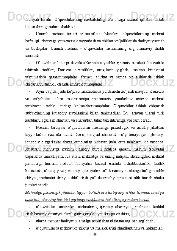 faoliyati   turidir.   O‘quvchilarning   navbatchiligi   o‘z-o‘ziga   xizmat   qilishni   tarkib
toptirishning muhim shaklidir.
 Unumli   mehnat   turlari   xilma-xildir.   Masalan,   o‘quvchilarning   mehnat
haftaligi, chorvaga yem-xashak tayyorlash va shirkat xo‘jaliklarida faoliyat yuritish
va   boshqalar.   Unumli   mehnat   –   o‘quvchilar   mehnatining   eng   ommaviy   shakli
sanaladi.
 O‘quvchilar hozirgi davrda «Kamolot» yoshlar ijtimoiy harakati faoliyatida
ishtirok   etadilar,   Dorivor   o‘simliklar,   urug‘larni   yig‘ish,   maktab   binolarini
ta'minlashda   qatnashmoqdalar,   fermer,   shirkat   va   jamoa   xo‘jaliklarida   ishlab
chiqarishni tashkil etishda ishtirok etmoqdalar.
 Ayni vaqtda, juda ko‘plab maktablarda yordamchi xo‘jalik mavjud. Korxona
va   xo‘jaliklar   ta'lim   muassasasiga   majmuaviy   yondashuv   asosida   mehnat
tarbiyasini   tashkil   etishga   ko‘maklashmoqdalar.   O‘quvchilar   ishlab   chiqarish
sub'ektlarining   iqtisodiy   rivojlanishi   bilan   tanishadilar,   Bu   jarayon   ularni   turli
kasblarni egallash shartlari va sharoitlari bilan tanishtirishga yordam beradi.
 Mehnat   tarbiyasi   o‘quvchilarni   mehnatga   psixologik   va   amaliy   jihatdan
tayyorlashni   nazarda   tutadi.   Zero,   mavjud   sharoitda   ro‘y   berayotgan   ijtimoiy-
iqtisodiy o‘zgarishlar   shaxs  kamolotiga  nisbatan  juda katta  talablarni  qo‘ymoqda.
Xususan,   mehnatga   muhim   ijtimoiy   burch   sifatida   qarash,   ma'lum   faoliyatni
bajarishda mas'uliyatni  his etish, mehnatga va uning natijasi, shuningdek, mehnat
jamoasiga   hurmat,   mehnat   faoliyatini   tashkil   etishda   tashabbuskorlik,   faollik
ko‘rsatish, o‘z aqliy va jismoniy qobiliyatini to‘lik namoyon etishga bo‘lgan ichki
ehtiyoj,   mehnatni   ilmiy   tashkil   etish   yo‘lida   amaliy   harakatni   olib   borish   shular
jumlasidandir.
Mehnatga psixologik jihatdan tayyor bo‘lish esa tarbiyaviy ishlar tizimida amalga
oshirilib, ularning har biri quyidagi vazifalarni hal etishga yordam beradi :
 o‘quvchilar   tomonidan   mehnatning   ijtimoiy   ahamiyati,   mehnatni   tashkil
etish hayotiy zaruriyat ekanligining anglab yetilishiga erishish;
 ularda mehnat faoliyatini amalga oshirishga nisbatan rag‘bat uyg‘otish;
 o‘quvchilarda mehnat ko‘nikma va malakalarini shakllantirish va hokazolar.
49