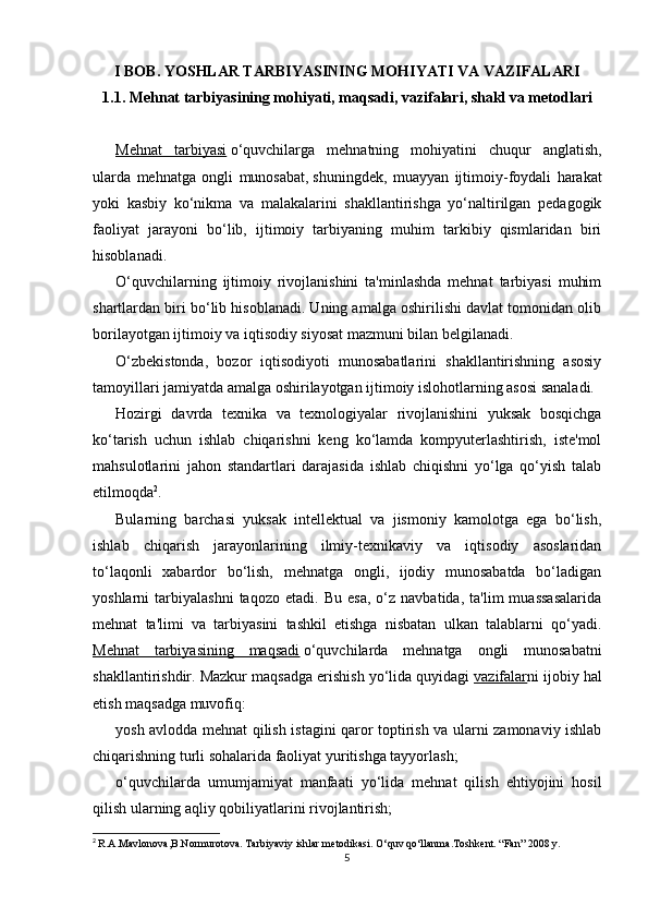 I BOB. YOSHLAR TARBIYASINING MOHIYATI VA VAZIFALARI
1.1. Mehnat tarbiyasining mohiyati, maqsadi, vazifalari, shakl va metodlari
Mehnat   tarbiyasi   o‘quvchilarga   mehnatning   mohiyatini   chuqur   anglatish,
ularda   mehnatga   ongli   munosabat,   shuningdek,   muayyan   ijtimoiy-foydali   harakat
yoki   kasbiy   ko‘nikma   va   malakalarini   shakllantirishga   yo‘naltirilgan   pedagogik
faoliyat   jarayoni   bo‘lib,   ijtimoiy   tarbiyaning   muhim   tarkibiy   qismlaridan   biri
hisoblanadi.
O‘quvchilarning   ijtimoiy   rivojlanishini   ta'minlashda   mehnat   tarbiyasi   muhim
shartlardan biri bo‘lib hisoblanadi. Uning amalga oshirilishi davlat tomonidan olib
borilayotgan ijtimoiy va iqtisodiy siyosat mazmuni bilan belgilanadi.
O‘zbekistonda,   bozor   iqtisodiyoti   munosabatlarini   shakllantirishning   asosiy
tamoyillari jamiyatda amalga oshirilayotgan ijtimoiy islohotlarning asosi sanaladi.
Hozirgi   davrda   texnika   va   texnologiyalar   rivojlanishini   yuksak   bosqichga
ko‘tarish   uchun   ishlab   chiqarishni   keng   ko‘lamda   kompyuterlashtirish,   iste'mol
mahsulotlarini   jahon   standartlari   darajasida   ishlab   chiqishni   yo‘lga   qo‘yish   talab
etilmoqda 2
.
Bularning   barchasi   yuksak   intellektual   va   jismoniy   kamolotga   ega   bo‘lish,
ishlab   chiqarish   jarayonlarining   ilmiy-texnikaviy   va   iqtisodiy   asoslaridan
to‘laqonli   xabardor   bo‘lish,   mehnatga   ongli,   ijodiy   munosabatda   bo‘ladigan
yoshlarni   tarbiyalashni   taqozo   etadi.   Bu  esa,   o‘z   navbatida,   ta'lim   muassasalarida
mehnat   ta'limi   va   tarbiyasini   tashkil   etishga   nisbatan   ulkan   talablarni   qo‘yadi.
Mehnat   tarbiyasining   maqsadi   o‘quvchilarda   mehnatga   ongli   munosabatni
shakllantirishdir. Mazkur maqsadga erishish yo‘lida quyidagi   vazifalar ni ijobiy hal
etish maqsadga muvofiq:
yosh avlodda mehnat qilish istagini qaror toptirish va ularni zamonaviy ishlab
chiqarishning turli sohalarida faoliyat yuritishga tayyorlash;
o‘quvchilarda   umumjamiyat   manfaati   yo‘lida   mehnat   qilish   ehtiyojini   hosil
qilish ularning aqliy qobiliyatlarini rivojlantirish;
2
  R.A.Mavlonova,B.Normurotova. Tarbiyaviy ishlar metodikasi. O‘quv qo‘llanma.Toshkent. “Fan” 2008 y.
5 