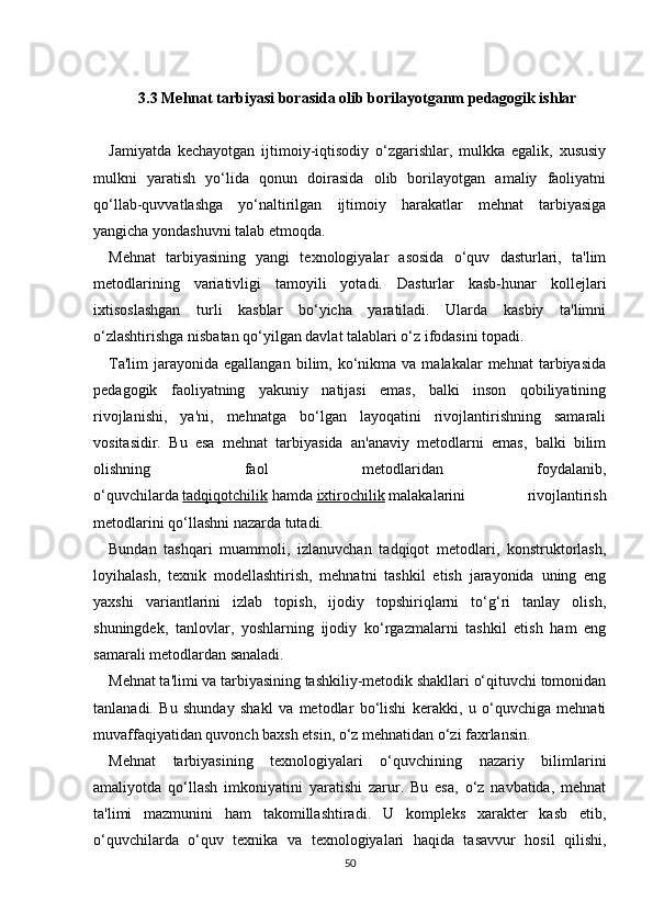 3.3  Mehnat tarbiyasi borasida olib borilayotganm pedagogik ishlar
Jamiyatda   kechayotgan   ijtimoiy-iqtisodiy   o‘zgarishlar,   mulkka   egalik,   xususiy
mulkni   yaratish   yo‘lida   qonun   doirasida   olib   borilayotgan   amaliy   faoliyatni
qo‘llab-quvvatlashga   yo‘naltirilgan   ijtimoiy   harakatlar   mehnat   tarbiyasiga
yangicha yondashuvni talab etmoqda.
Mehnat   tarbiyasining   yangi   texnologiyalar   asosida   o‘quv   dasturlari,   ta'lim
metodlarining   variativligi   tamoyili   yotadi.   Dasturlar   kasb-hunar   kollejlari
ixtisoslashgan   turli   kasblar   bo‘yicha   yaratiladi.   Ularda   kasbiy   ta'limni
o‘zlashtirishga nisbatan qo‘yilgan davlat talablari o‘z ifodasini topadi.
Ta'lim  jarayonida  egallangan   bilim,  ko‘nikma  va  malakalar  mehnat  tarbiyasida
pedagogik   faoliyatning   yakuniy   natijasi   emas,   balki   inson   qobiliyatining
rivojlanishi,   ya'ni,   mehnatga   bo‘lgan   layoqatini   rivojlantirishning   samarali
vositasidir.   Bu   esa   mehnat   tarbiyasida   an'anaviy   metodlarni   emas,   balki   bilim
olishning   faol   metodlaridan   foydalanib,
o‘quvchilarda   tadqiqotchilik   hamda   ixtirochilik   malakalarini   rivojlantirish
metodlarini qo‘llashni nazarda tutadi.
Bundan   tashqari   muammoli,   izlanuvchan   tadqiqot   metodlari,   konstruktorlash,
loyihalash,   texnik   modellashtirish,   mehnatni   tashkil   etish   jarayonida   uning   eng
yaxshi   variantlarini   izlab   topish,   ijodiy   topshiriqlarni   to‘g‘ri   tanlay   olish,
shuningdek,   tanlovlar,   yoshlarning   ijodiy   ko‘rgazmalarni   tashkil   etish   ham   eng
samarali metodlardan sanaladi.
Mehnat ta'limi va tarbiyasining tashkiliy-metodik shakllari o‘qituvchi tomonidan
tanlanadi.   Bu   shunday   shakl   va   metodlar   bo‘lishi   kerakki,   u   o‘quvchiga   mehnati
muvaffaqiyatidan quvonch baxsh etsin, o‘z mehnatidan o‘zi faxrlansin.
Mehnat   tarbiyasining   texnologiyalari   o‘quvchining   nazariy   bilimlarini
amaliyotda   qo‘llash   imkoniyatini   yaratishi   zarur.   Bu   esa,   o‘z   navbatida,   mehnat
ta'limi   mazmunini   ham   takomillashtiradi.   U   kompleks   xarakter   kasb   etib,
o‘quvchilarda   o‘quv   texnika   va   texnologiyalari   haqida   tasavvur   hosil   qilishi,
50 