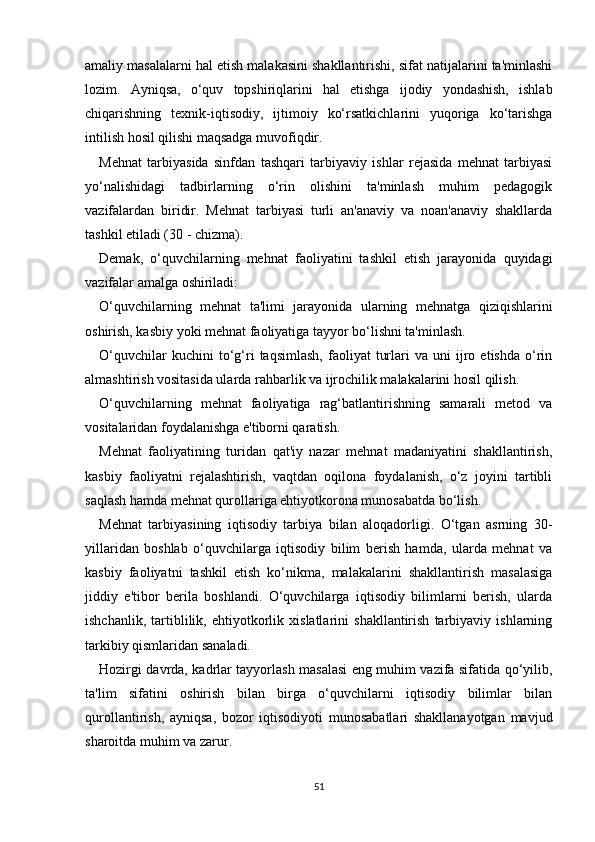 amaliy masalalarni hal etish malakasini shakllantirishi, sifat natijalarini ta'minlashi
lozim.   Ayniqsa,   o‘quv   topshiriqlarini   hal   etishga   ijodiy   yondashish,   ishlab
chiqarishning   texnik-iqtisodiy,   ijtimoiy   ko‘rsatkichlarini   yuqoriga   ko‘tarishga
intilish hosil qilishi maqsadga muvofiqdir.
Mehnat   tarbiyasida   sinfdan   tashqari   tarbiyaviy   ishlar   rejasida   mehnat   tarbiyasi
yo‘nalishidagi   tadbirlarning   o‘rin   olishini   ta'minlash   muhim   pedagogik
vazifalardan   biridir.   Mehnat   tarbiyasi   turli   an'anaviy   va   noan'anaviy   shakllarda
tashkil etiladi (30 - chizma).
Demak,   o‘quvchilarning   mehnat   faoliyatini   tashkil   etish   jarayonida   quyidagi
vazifalar amalga oshiriladi:
O‘quvchilarning   mehnat   ta'limi   jarayonida   ularning   mehnatga   qiziqishlarini
oshirish, kasbiy yoki mehnat faoliyatiga tayyor bo‘lishni ta'minlash.
O‘quvchilar   kuchini   to‘g‘ri   taqsimlash,   faoliyat   turlari   va  uni   ijro   etishda   o‘rin
almashtirish vositasida ularda rahbarlik va ijrochilik malakalarini hosil qilish.
O‘quvchilarning   mehnat   faoliyatiga   rag‘batlantirishning   samarali   metod   va
vositalaridan foydalanishga e'tiborni qaratish.
Mehnat   faoliyatining   turidan   qat'iy   nazar   mehnat   madaniyatini   shakllantirish,
kasbiy   faoliyatni   rejalashtirish,   vaqtdan   oqilona   foydalanish,   o‘z   joyini   tartibli
saqlash hamda mehnat qurollariga ehtiyotkorona munosabatda bo‘lish.
Mehnat   tarbiyasining   iqtisodiy   tarbiya   bilan   aloqadorligi.   O‘tgan   asrning   30-
yillaridan   boshlab   o‘quvchilarga   iqtisodiy   bilim   berish   hamda,   ularda   mehnat   va
kasbiy   faoliyatni   tashkil   etish   ko‘nikma,   malakalarini   shakllantirish   masalasiga
jiddiy   e'tibor   berila   boshlandi.   O‘quvchilarga   iqtisodiy   bilimlarni   berish,   ularda
ishchanlik,   tartiblilik,   ehtiyotkorlik   xislatlarini   shakllantirish   tarbiyaviy   ishlarning
tarkibiy qismlaridan sanaladi.
Hozirgi davrda, kadrlar tayyorlash masalasi eng muhim vazifa sifatida qo‘yilib,
ta'lim   sifatini   oshirish   bilan   birga   o‘quvchilarni   iqtisodiy   bilimlar   bilan
qurollantirish,   ayniqsa,   bozor   iqtisodiyoti   munosabatlari   shakllanayotgan   mavjud
sharoitda muhim va zarur.
51 