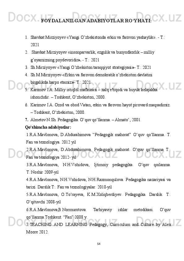             FOYDALANILGAN ADABIYOTLAR RO‘YHATI:
1. Shavkat Mirziyoyev  « Yangi O’zbekistonda erkin va farovon yashaylik ». - T.: 
2021
2.   Sh а vk а t Mirziyoyev «insonp а rv а rlik, ezgulik v а  bunyodkorlik – milliy 
g’oyamizning poydevoridir ».  - T.: 2021
3. Sh.Mirziyoyev «Yangi O’zbekiston taraqqiyot strategiyasi » - T.: 2021
4. Sh.M.Mirziyoyev-«Erkin va farovon demokratik o’zbekiston davlatini 
birgalikda barpo etamiz » - T.: 2021
5. Karimov I.A. Milliy istiqlol mafkurasi – xalq e'tiqodi va buyuk kelajakka 
ishonchdir. – Toshkent, O‘zbekiston, 2000.
6. Karimov I.A. Ozod va obod Vatan, erkin va farovon hayot pirovard maqsadimiz.
– Toshkent, O‘zbekiston, 2000.
7. Almetov N.Sh. Pedagogika. O‘quv qo‘llanma. – Almato‘, 2001.
Qo‘shimcha adabiyotlar:
1.R.A.Mavlonova,   D.Abdurahimova   “Pedagogik   mahorat”   O‘quv   qo‘llanma.   T.
Fan va texnologiya. 2012 yil 
2.R.A.Mavlonova,   D.Abdurahimova.   Pedagogik   mahorat.   O‘quv   qo‘llanma   T:.
Fan va texnologiya 2012- yil
3.R.A.Mavlonova,   N.H.Vohidova,   Ijtimoiy   pedagogika.   O‘quv   qoilanma.
Т.:Noshir 2009-yil 
4.R.A.Mavlonova,   N.H.Vohidova,   N.H.Raxmonqulova.   Pedagogika   nazariyasi   va
tarixi. Darslik T:. Fan va texnologiyalar. 2010-yil
5.R.A.Mavlonova,   O.To‘rayeva,   K.M.Xoliqberdiyev.   Pedagogika.   Darslik.   T:.
O‘qituvchi 2008-yil
6.R.A.Mavlonova,B.Normurotova.   Tarbiyaviy   ishlar   metodikasi.   O‘quv
qo‘llanma.Toshkent. “Fan” 2008 y. 
7.TEACHING   AND   LEARNING   Pedagogy,   Curriculum   and   Culture   by   Alex
Moore 2012.
54 