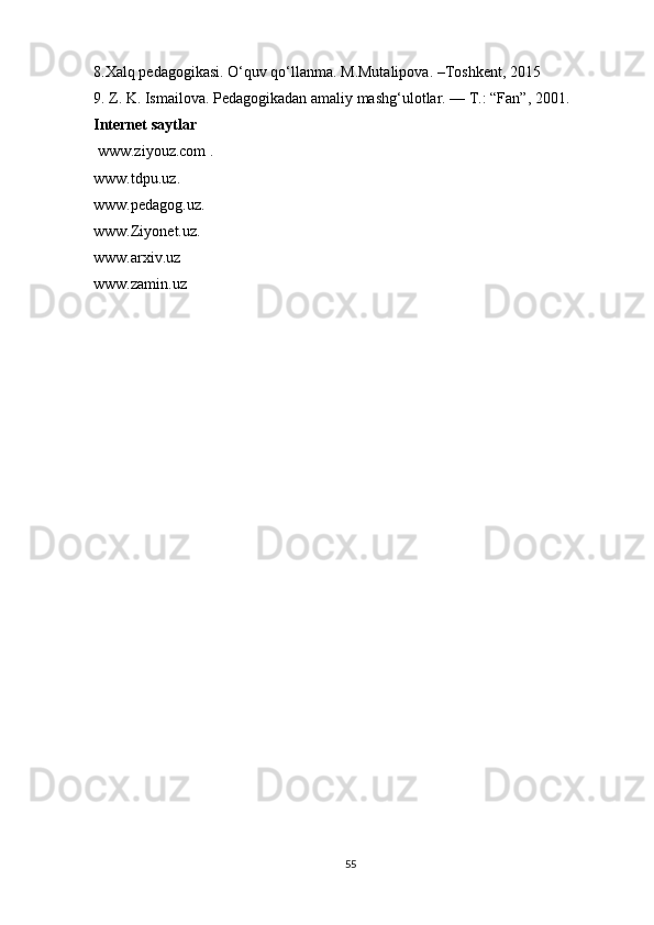 8.Xalq pedagogikasi. O‘quv qo‘llanma. M.Mutalipova. –Toshkent, 2015
9. Z. K. Ismailova. Pedagogikadan amaliy mashg‘ulotlar. — T.: “Fan”, 2001. 
Internet saytlar
  www.ziyouz.com   .
www.tdpu.uz . 
www.pedagog.uz . 
www.Ziyonet.uz . 
www.arxiv.uz  
www.zamin.uz  
55 
