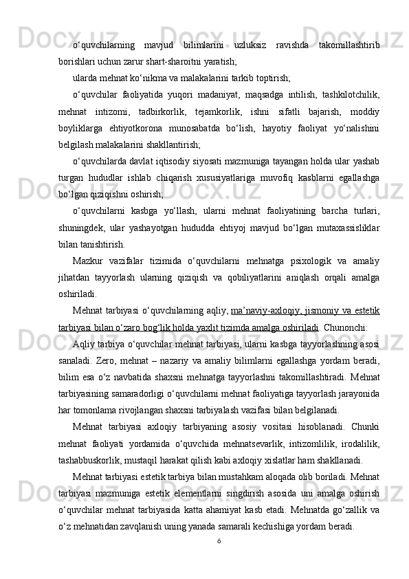 o‘quvchilarning   mavjud   bilimlarini   uzluksiz   ravishda   takomillashtirib
borishlari uchun zarur shart-sharoitni yaratish;
ularda mehnat ko‘nikma va malakalarini tarkib toptirish;
o‘quvchilar   faoliyatida   yuqori   madaniyat,   maqsadga   intilish,   tashkilotchilik,
mehnat   intizomi,   tadbirkorlik,   tejamkorlik,   ishni   sifatli   bajarish,   moddiy
boyliklarga   ehtiyotkorona   munosabatda   bo‘lish,   hayotiy   faoliyat   yo‘nalishini
belgilash malakalarini shakllantirish;
o‘quvchilarda davlat iqtisodiy siyosati mazmuniga tayangan holda ular yashab
turgan   hududlar   ishlab   chiqarish   xususiyatlariga   muvofiq   kasblarni   egallashga
bo‘lgan qiziqishni oshirish;
o‘quvchilarni   kasbga   yo‘llash,   ularni   mehnat   faoliyatining   barcha   turlari,
shuningdek,   ular   yashayotgan   hududda   ehtiyoj   mavjud   bo‘lgan   mutaxassisliklar
bilan tanishtirish.
Mazkur   vazifalar   tizimida   o‘quvchilarni   mehnatga   psixologik   va   amaliy
jihatdan   tayyorlash   ularning   qiziqish   va   qobiliyatlarini   aniqlash   orqali   amalga
oshiriladi.
Mehnat  tarbiyasi  o‘quvchilarning aqliy,   ma’naviy-axloqiy, jismoniy va estetik
tarbiyasi bilan o‘zaro bog‘lik holda yaxlit tizimda amalga oshiriladi . Chunonchi:
Aqliy tarbiya o‘quvchilar mehnat tarbiyasi, ularni kasbga tayyorlashning asosi
sanaladi.   Zero,   mehnat   –   nazariy   va   amaliy   bilimlarni   egallashga   yordam   beradi,
bilim   esa   o‘z   navbatida   shaxsni   mehnatga   tayyorlashni   takomillashtiradi.   Mehnat
tarbiyasining samaradorligi o‘quvchilarni mehnat faoliyatiga tayyorlash jarayonida
har tomonlama rivojlangan shaxsni tarbiyalash vazifasi bilan belgilanadi.
Mehnat   tarbiyasi   axloqiy   tarbiyaning   asosiy   vositasi   hisoblanadi.   Chunki
mehnat   faoliyati   yordamida   o‘quvchida   mehnatsevarlik,   intizomlilik,   irodalilik,
tashabbuskorlik, mustaqil harakat qilish kabi axloqiy xislatlar ham shakllanadi.
Mehnat tarbiyasi estetik tarbiya bilan mustahkam aloqada olib boriladi. Mehnat
tarbiyasi   mazmuniga   estetik   elementlarni   singdirish   asosida   uni   amalga   oshirish
o‘quvchilar   mehnat   tarbiyasida   katta   ahamiyat   kasb   etadi.   Mehnatda   go‘zallik   va
o‘z mehnatidan zavqlanish uning yanada samarali kechishiga yordam beradi.
6 