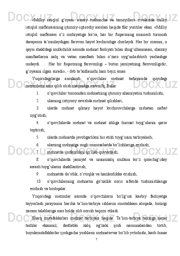 «Milliy   istiqlol   g‘oyasi:   asosiy   tushuncha   va   tamoyillar»   rivolasida   milliy
istiqlol mafkurasining ijtimoiy-iqtisodiy asoslari haqida fikr yuritilar ekan: «Milliy
istiqlol   mafkurasi   o‘z   mohiyatiga   ko‘ra,   har   bir   fuqaroning   munosib   turmush
darajasini   ta’minlaydigan  farovon  hayot  kechirishga  chorlaydi. Har   bir   insonni,  u
qaysi shakldagi mulkchilik asosida mehnat faoliyati bilan shug‘ullanmasin, shaxsiy
manfaatlarini   xalq   va   vatan   manfaati   bilan   o‘zaro   uyg‘unlashtirib   yashashga
undaydi.   …   Har   bir   fuqaroning   farovonligi   –   butun   jamiyatning   farovonligidir,
g‘oyasini ilgari suradi», - deb ta’kidlanishi ham bejiz emas.
Yuqoridagilarga   asoslanib,   o‘quvchilar   mehnat   tarbiyasida   quyidagi
mezonlarni asos qilib olish maqsadga muvoifq.  Bular:
1. o‘quvchilar tomonidan mehnatning ijtimoiy ahamiyatini tushunilishi;
2. ularning ixtiyoriy ravishda mehnat qilishlari;
3. ularda   mehnat   qilmay   hayot   kechiruvchilarga   nisbatan   nafrat
uyg‘otish;
4. o‘quvchilarda   mehnat   va   mehnat   ahliga   hurmat   tuyg‘ularini   qaror
toptirish;
5. ularda mehnatda javobgarlikni his etish tuyg‘usini tarbiyalash;
6. ularning mehnatga ongli munosabatda bo‘lishlariga erishish;
7. mehnatda ijodkorlikni qo‘llab-quvvatlash;
8. o‘quvchilarda   jamiyat   va   umumxalq   mulkini   ko‘z   qorachig‘iday
asrash tuyg‘ularini shakllantirish;
9. mehnatda do‘stlik, o‘rtoqlik va hamkorlikka erishish;
10. o‘quvchilarning   mehnatni   go‘zallik   ooris   sifatida   tushunishlariga
erishish va boshqalar.
Yuqoridagi   mezonlar   asosida   o‘quvchilarni   bo‘lg‘usi   kasbiy   faoliyatga
tayyorlash   jarayonini   barcha   ta’lim-tarbiya   ishlarini   mustahkam   aloqada,   hozirgi
zamon talablariga mos holda olib oorish taqozo etiladi.
Sharq   mutafakkirlari   mehnat   tarbiyasi   haqida.   Ta’lim-tarbiya   tarixiga   nazar
tashlar   ekanmiz,   dastlabki   xalq   og‘zaki   ijodi   namunalaridan   tortib,
buyukmutafakkirlar ijodigacha yoshlarni mehnatsevar bo‘lib yetishishi, kasb-hunar
7 