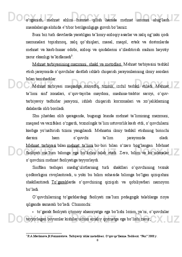 o‘rganish,   mehnat   ahlini   hurmat   qilish   hamda   mehnat   insonni   ulug‘lash
masalalariga alohida e’tibor berilganligiga guvoh bo‘lamiz.
Buni biz turli davrlarda yaratilgan ta’limiy-axloqiy asarlar va xalq og‘zaki ijodi
namunalari   topishmoq,   xalq   qo‘shiqlari,   masal,   maqol,   ertak   va   dostonlarda
mehnat   va   kasb-hunar   odobi,   axloqi   va   qoidalarini   o‘zlashtirish   muhim   hayotiy
zarur ekanligi ta’kidlanadi 3
.
Mehnat tarbiyasining mazmuni, shakl va metodlari.   Mehnat tarbiyasini tashkil
etish jarayonida o‘quvchilar dastlab ishlab chiqarish jarayonlarining ilmiy asoslari
bilan tanishadilar.
Mehnat   tarbiyasi   maqsadga   muvofiq,   tizimli,   izchil   tashkil   etiladi.   Mehnat
ta’limi   sinf   xonalari,   o‘quv-tajriba   maydoni,   mashina-traktor   saroyi,   o‘quv-
tarbiyaviy   tadbirlar   jarayoni,   ishlab   chiqarish   korxonalari   va   xo‘jaliklarning
dalalarda olib boriladi.
Shu   jihatdan   olib   qaraganda,   bugungi   kunda   mehnat   ta’limining   mazmuni,
maqsad va vazifalari o‘zgardi, texnologik ta’lim ustuvorlik kasb etdi, o‘quvchilarni
kasbga   yo‘naltirish   tizimi   yangilandi.   Mehnatni   ilmiy   tashkil   etishning   birinchi
darsini   ham   o‘quvchi   ta’lim   jarayonida   oladi.
Mehnat   tarbiyasi   bilan   mehnat   ta’limi   bir-biri   bilan   o‘zaro   bog‘langan.   Mehnat
faoliyati   ma’lum   bilimga   ega   bo‘lishni   talab   etadi.   Zero,   bilim   va   ko‘nikmalar
o‘quvchini mehnat faoliyatiga tayyorlaydi.
Sinfdan   tashqari   mashg‘ulotlarning   turli   shakllari   o‘quvchining   texnik
ijodkorligini   rivojlantiradi,   u   yoki   bu   bilim   sohasida   bilimga   bo‘lgan   qiziqishini
shakllantiradi.   To‘garak larda   o‘quvchining   qiziqish   va   qobiliyatlari   namoyon
bo‘ladi.
O‘quvchilarning   to‘garklardagi   faoliyati   ma’lum   pedagogik   talablarga   rioya
qilganda samarali bo‘ladi. Chunonchi:
 to‘garak faoliyati ijtimoiy ahamiyatga ega bo‘lishi lozim, ya’ni, o‘quvchilar
tayyorlagan buyumlar kishilar uchun amaliy qiymatga ega bo‘lishi zarur;
3
  R.A.Mavlonova,B.Normurotova. Tarbiyaviy ishlar metodikasi. O‘quv qo‘llanma.Toshkent. “Fan” 2008 y.
8