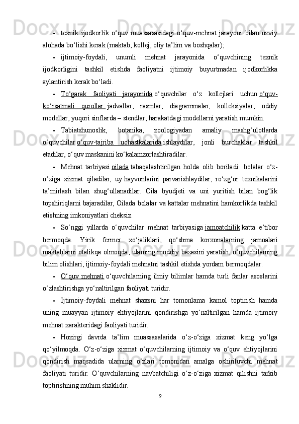  texnik   ijodkorlik   o‘quv   muassasasidagi   o‘quv-mehnat   jarayoni   bilan   uzviy
alohada bo‘lishi kerak (maktab, kollej, oliy ta’lim va boshqalar);
 ijtimoiy-foydali,   unumli   mehnat   jarayonida   o‘quvchining   texnik
ijodkorligini   tashkil   etishda   faoliyatni   ijtimoiy   buyurtmadan   ijodkorlikka
aylantirish kerak bo‘ladi.
 To‘garak   faoliyati   jarayonida      o‘quvchilar   o‘z   kollejlari   uchun   o‘quv-
ko‘rsatmali   qurollar:   jadvallar,   rasmlar,   diagrammalar,   kolleksiyalar,   oddiy
modellar, yuqori sinflarda – stendlar, harakatdagi modellarni yaratish mumkin.
 Tabiatshunoslik,   botanika,   zoologiyadan   amaliy   mashg‘ulotlarda
o‘quvchilar   o‘quv-tajriba   uchastkalarida   ishlaydilar,   jonli   burchaklar   tashkil
etadilar, o‘quv maskanini ko‘kalamzorlashtiradilar.
 Mehnat   tarbiyasi   oilada   tabaqalashtirilgan   holda   olib   boriladi:   bolalar   o‘z-
o‘ziga   xizmat   qiladilar,   uy   hayvonlarini   parvarishlaydilar,   ro‘zg‘or   texnikalarini
ta’mirlash   bilan   shug‘ullanadilar.   Oila   byudjeti   va   uni   yuritish   bilan   bog‘lik
topshiriqlarni bajaradilar, Oilada bolalar va kattalar mehnatini hamkorlikda tashkil
etishning imkoniyatlari cheksiz.
 So‘nggi   yillarda   o‘quvchilar   mehnat   tarbiyasiga   jamoatchilik   katta   e’tibor
bermoqda.   Yirik   fermer   xo‘jaliklari,   qo‘shma   korxonalarning   jamoalari
maktablarni otalikqa olmoqda, ularning moddiy bazasini yaratish, o‘quvchilarning
bilim olishlari, ijtimoiy-foydali mehnatni tashkil etishda yordam bermoqdalar.
 O‘quv   mehnati      o‘quvchilarning   ilmiy   bilimlar   hamda   turli   fanlar   asoslarini
o‘zlashtirishga yo‘naltirilgan faoliyati turidir.
 Ijtimoiy-foydali   mehnat   shaxsni   har   tomonlama   kamol   toptirish   hamda
uning   muayyan   ijtimoiy   ehtiyojlarini   qondirishga   yo‘naltirilgan   hamda   ijtimoiy
mehnat xarakteridagi faoliyati turidir.
 Hozirgi   davrda   ta’lim   muassasalarida   o‘z-o‘ziga   xizmat   keng   yo‘lga
qo‘yilmoqda.   O‘z-o‘ziga   xizmat   o‘quvchilarning   ijtimoiy   va   o‘quv   ehtiyojlarini
qondirish   maqsadida   ularning   o‘zlari   tomonidan   amalga   oshiriluvchi   mehnat
faoliyati   turidir.   O‘quvchilarning   navbatchiligi   o‘z-o‘ziga   xizmat   qilishni   tarkib
toptirishning muhim shaklidir.
9 