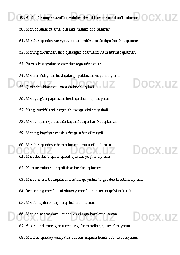 49.  Boshqalarning muvaffaqiyatidan chin dildan xursand bo'la olaman.
50.  Men qoidalarga amal qilishni muhim deb bilaman.
51.  Men har qanday vaziyatda xotirjamlikni saqlashga harakat qilaman.
52.  Mening fikrimdan farq qiladigan odamlarni ham hurmat qilaman.
53.  Ba'zan hissiyotlarim qarorlarimga ta'sir qiladi.
54.  Men mas'uliyatni boshqalarga yuklashni yoqtirmayman.
55.  Qiyinchiliklar meni yanada kuchli qiladi.
56.  Men yolg'on gapirishni hech qachon oqlamayman.
57.  Yangi vazifalarni o'rganish menga qiziq tuyuladi.
58.  Men vaqtni reja asosida taqsimlashga harakat qilaman.
59.  Mening kayfiyatim ish sifatiga ta'sir qilmaydi.
60.  Men har qanday odam bilan muomala qila olaman.
61.  Men shoshilib qaror qabul qilishni yoqtirmayman.
62.  Xatolarimdan saboq olishga harakat qilaman.
63.  Men o'zimni boshqalardan ustun qo'yishni to'g'ri deb hisoblamayman.
64.  Jamoaning manfaatini shaxsiy manfaatdan ustun qo'yish kerak.
65.  Men tanqidni xotirjam qabul qila olaman.
66.  Men doimo va'dam ustidan chiqishga harakat qilaman.
67.  Begona odamning muammosiga ham befarq qaray olmayman.
68.  Men har qanday vaziyatda odobni saqlash kerak deb hisoblayman. 