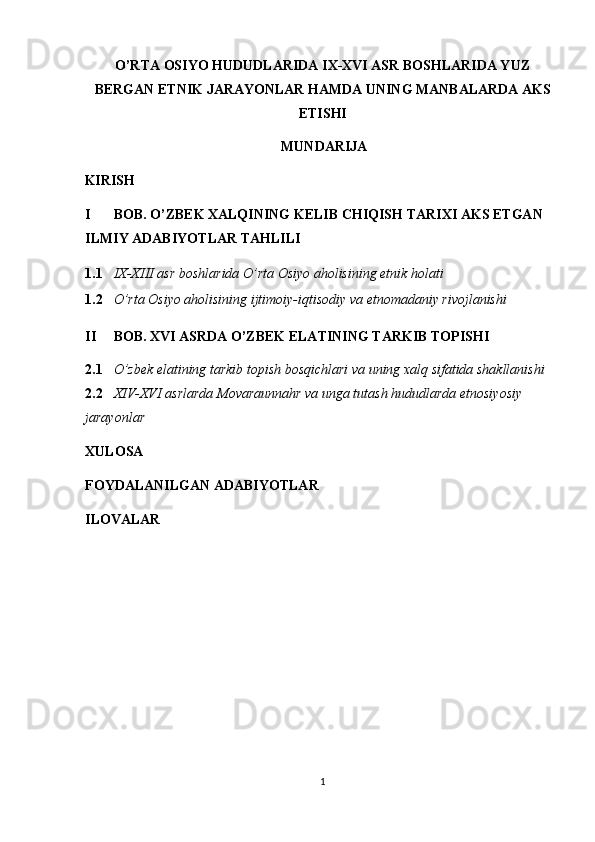 O’RTA OSIYO HUDUDLARIDA IX-XVI ASR BOSHLARIDA YUZ
BERGAN ETNIK JARAYONLAR HAMDA UNING MANBALARDA AKS
ETISHI 
MUNDARIJA
KIRISH
I BOB. O’ZBEK XALQINING KELIB CHIQISH TARIXI AKS ETGAN 
ILMIY ADABIYOTLAR TAHLILI 
1.1 IX-XIII asr boshlarida O’rta Osiyo aholisining etnik holati 
1.2 O’rta Osiyo aholisining ijtimoiy-iqtisodiy va etnomadaniy rivojlanishi
II BOB. XVI ASRDA O’ZBEK ELATINING TARKIB TOPISHI 
2.1 O’zbek elatining tarkib topish bosqichlari va uning xalq sifatida shakllanishi 
2.2 XIV-XVI asrlarda Movaraunnahr va unga tutash hududlarda etnosiyosiy 
jarayonlar 
XULOSA 
FOYDALANILGAN ADABIYOTLAR 
ILOVALAR   
1  
  