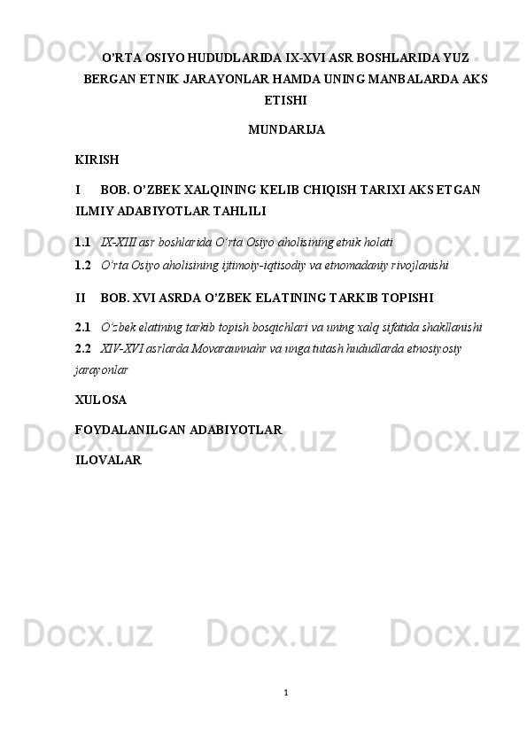 O’RTA OSIYO HUDUDLARIDA IX-XVI ASR BOSHLARIDA YUZ
BERGAN ETNIK JARAYONLAR HAMDA UNING MANBALARDA AKS
ETISHI 
MUNDARIJA
KIRISH
I BOB. O’ZBEK XALQINING KELIB CHIQISH TARIXI AKS ETGAN 
ILMIY ADABIYOTLAR TAHLILI 
1.1 IX-XIII asr boshlarida O’rta Osiyo aholisining etnik holati 
1.2 O’rta Osiyo aholisining ijtimoiy-iqtisodiy va etnomadaniy rivojlanishi
II BOB. XVI ASRDA O’ZBEK ELATINING TARKIB TOPISHI 
2.1 O’zbek elatining tarkib topish bosqichlari va uning xalq sifatida shakllanishi 
2.2 XIV-XVI asrlarda Movaraunnahr va unga tutash hududlarda etnosiyosiy 
jarayonlar 
XULOSA 
FOYDALANILGAN ADABIYOTLAR 
ILOVALAR   
1